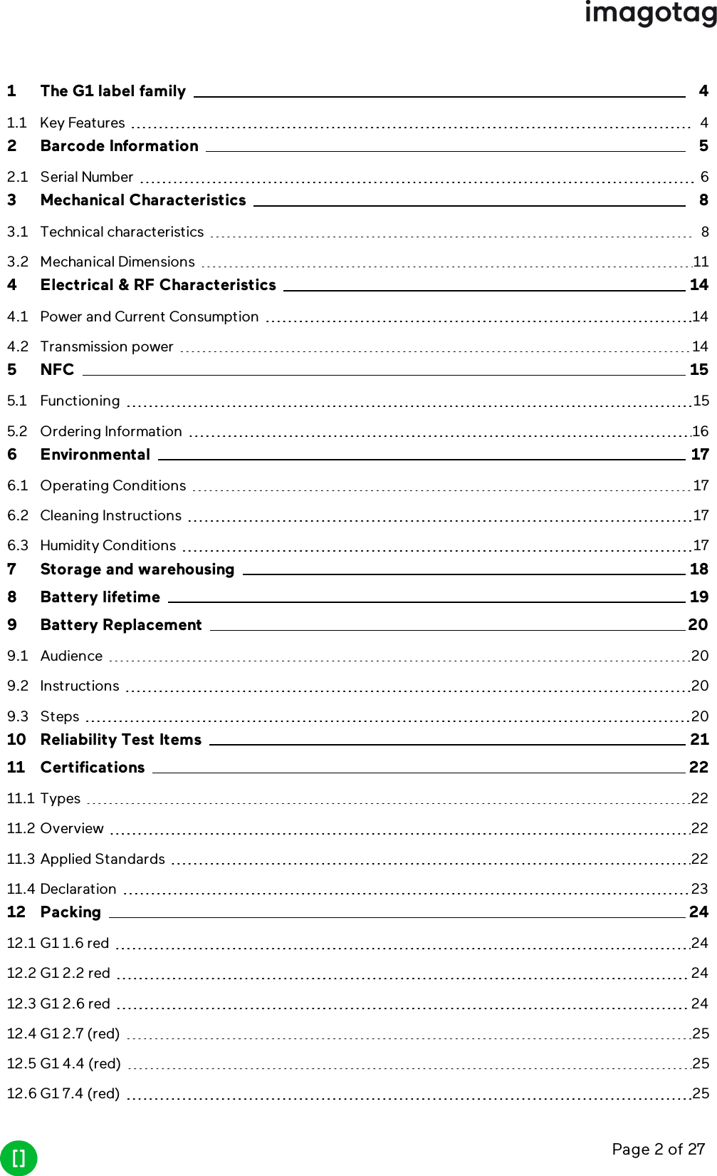 Page 2 of 271 The G1 label family 41.1 Key Features 42 Barcode Information 52.1 Serial Number 63 Mechanical Characteristics 83.1 Technical characteristics 83.2 Mechanical Dimensions 114 Electrical &amp; RF Characteristics 144.1 Power and Current Consumption 144.2 Transmission power 145 NFC 155.1 Functioning 155.2 Ordering Information 166 Environmental 176.1 Operating Conditions 176.2 Cleaning Instructions 176.3 Humidity Conditions 177 Storage and warehousing 188 Battery lifetime 199 Battery Replacement 209.1 Audience 209.2 Instructions 209.3 Steps 2010 Reliability Test Items 2111 Certifications 2211.1 Types 2211.2 Overview 2211.3 Applied Standards 2211.4 Declaration 2312 Packing 2412.1 G1 1.6 red 2412.2 G1 2.2 red 2412.3 G1 2.6 red 2412.4 G1 2.7 (red) 2512.5 G1 4.4 (red) 2512.6 G1 7.4 (red) 25