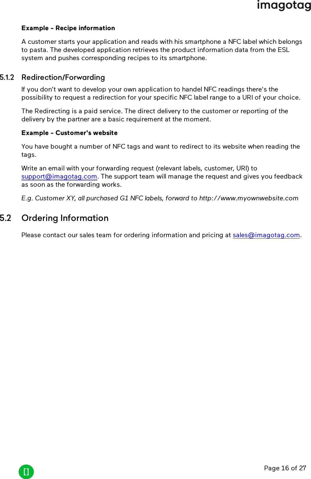 Page 16 of 27Example - Recipe informationA customer starts your application and reads with his smartphone a NFC label which belongsto pasta. The developed application retrieves the product information data from the ESLsystem and pushes corresponding recipes to its smartphone.5.1.2 Redirection/ForwardingIf you don&apos;t want to develop your own application to handel NFCreadings there&apos;s thepossibility to request a redirection for your specific NFClabel range to a URIof your choice.The Redirecting is a paid service. The direct delivery to the customer or reporting of thedelivery by the partner are a basic requirement at the moment.Example - Customer&apos;s websiteYou have bought a number of NFC tags and want to redirect to its website when reading thetags.Write an email with your forwarding request (relevant labels, customer, URI)tosupport@imagotag.com. The support team will manage the request and gives you feedbackas soon as the forwarding works.E.g. Customer XY, all purchased G1 NFClabels, forward to http://www.myownwebsite.com5.2 Ordering InformationPlease contact our sales team for ordering information and pricing at sales@imagotag.com.