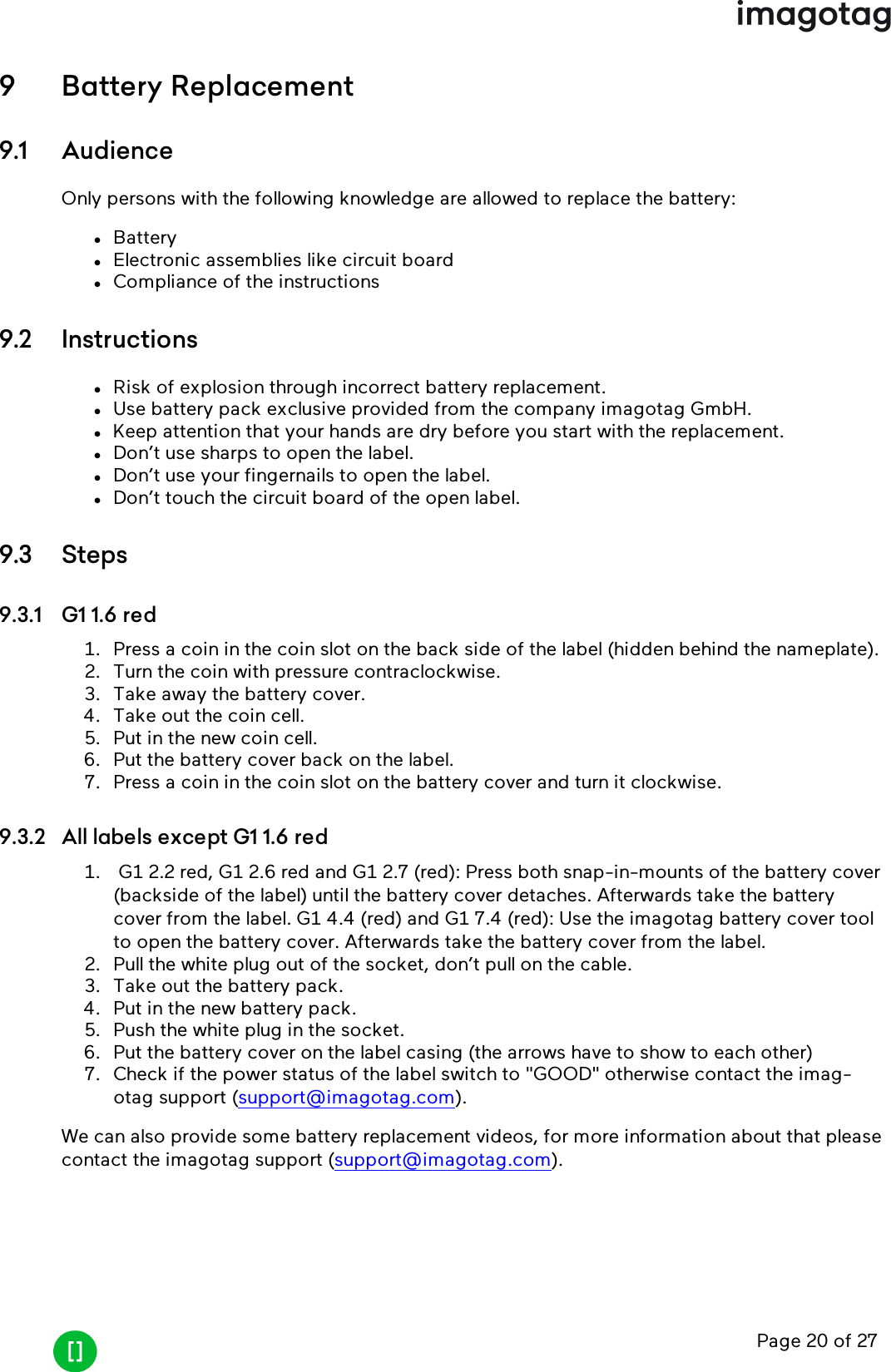 Page 20 of 279 Battery Replacement9.1 AudienceOnly persons with the following knowledge are allowed to replace the battery:lBatterylElectronic assemblies like circuit boardlCompliance of the instructions9.2 InstructionslRisk of explosion through incorrect battery replacement.lUse battery pack exclusive provided from the company imagotag GmbH.lKeep attention that your hands are dry before you start with the replacement.lDon’t use sharps to open the label.lDon’t use your fingernails to open the label.lDon’t touch the circuit board of the open label.9.3 Steps9.3.1 G1 1.6 red1. Press a coin in the coin slot on the back side of the label (hidden behind the nameplate).2. Turn the coin with pressure contraclockwise.3. Take away the battery cover.4. Take out the coin cell.5. Put in the new coin cell.6. Put the battery cover back on the label.7. Press a coin in the coin slot on the battery cover and turn it clockwise.9.3.2 All labels except G1 1.6 red1. G1 2.2 red, G1 2.6 red and G1 2.7 (red): Press both snap-in-mounts of the battery cover(backside of the label) until the battery cover detaches. Afterwards take the batterycover from the label. G1 4.4 (red) and G1 7.4 (red): Use the imagotag battery cover toolto open the battery cover. Afterwards take the battery cover from the label.2. Pull the white plug out of the socket, don’t pull on the cable.3. Take out the battery pack.4. Put in the new battery pack.5. Push the white plug in the socket.6. Put the battery cover on the label casing (the arrows have to show to each other)7. Check if the power status of the label switch to &quot;GOOD&quot; otherwise contact the imag-otag support (support@imagotag.com).We can also provide some battery replacement videos, for more information about that pleasecontact the imagotag support (support@imagotag.com).