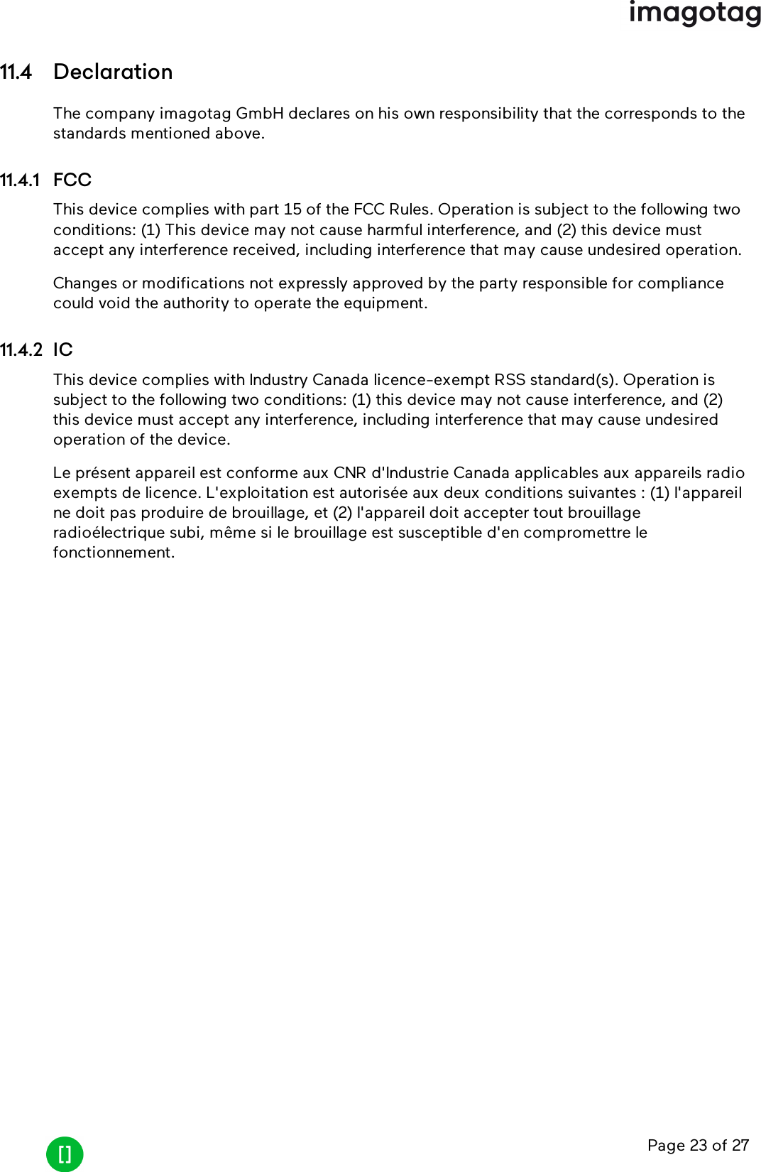 Page 23 of 2711.4 DeclarationThe company imagotag GmbH declares on his own responsibility that the corresponds to thestandards mentioned above.11.4.1 FCCThis device complies with part 15 of the FCC Rules. Operation is subject to the following twoconditions: (1) This device may not cause harmful interference, and (2) this device mustaccept any interference received, including interference that may cause undesired operation.Changes or modifications not expressly approved by the party responsible for compliancecould void the authority to operate the equipment.11.4.2 ICThis device complies with Industry Canada licence-exempt RSS standard(s). Operation issubject to the following two conditions: (1) this device may not cause interference, and (2)this device must accept any interference, including interference that may cause undesiredoperation of the device.Le présent appareil est conforme aux CNR d&apos;Industrie Canada applicables aux appareils radioexempts de licence. L&apos;exploitation est autorisée aux deux conditions suivantes : (1) l&apos;appareilne doit pas produire de brouillage, et (2) l&apos;appareil doit accepter tout brouillageradioélectrique subi, même si le brouillage est susceptible d&apos;en compromettre lefonctionnement.