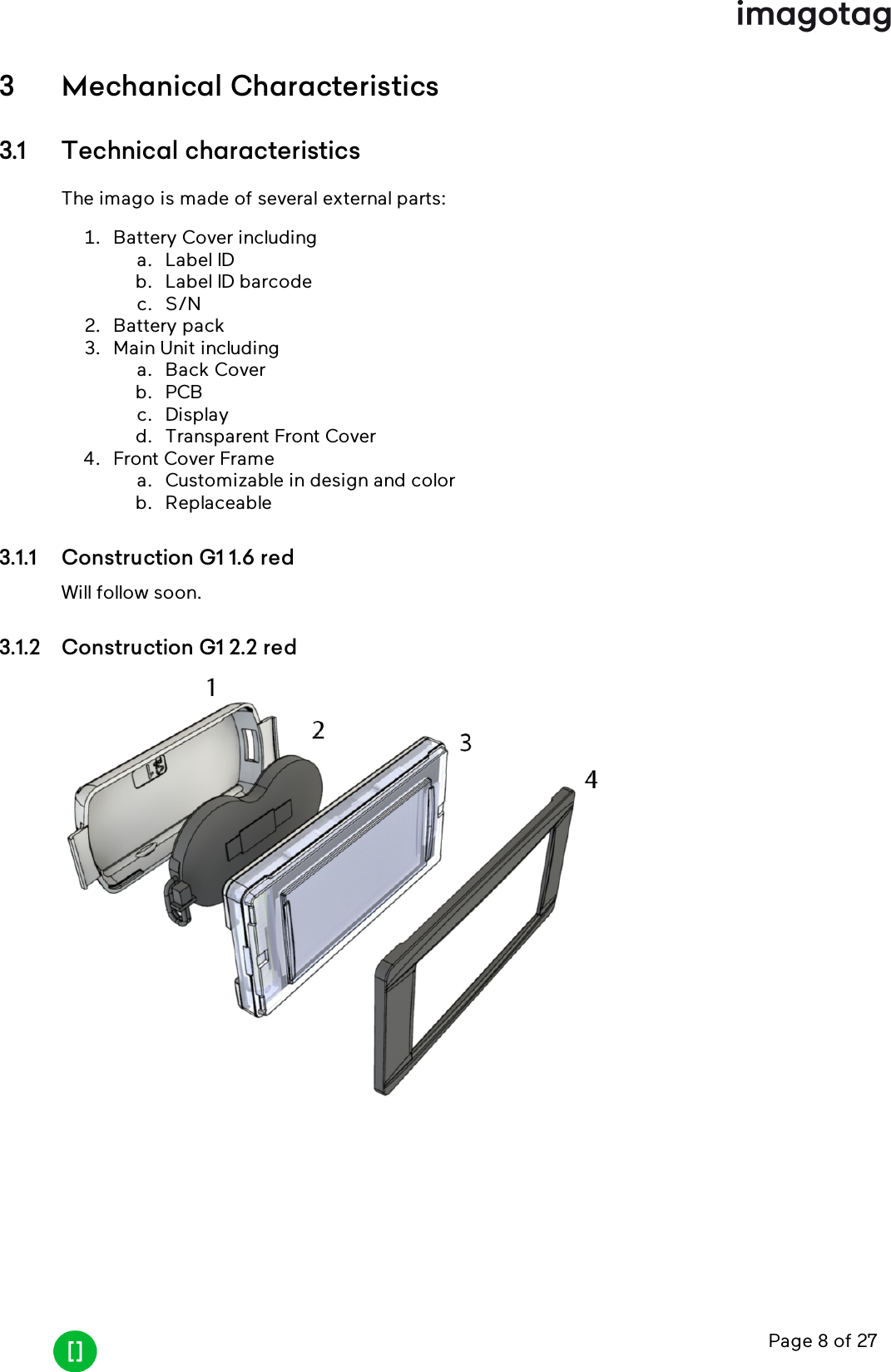 Page 8 of 273 Mechanical Characteristics3.1 Technical characteristicsThe imago is made of several external parts:1. Battery Cover includinga. Label IDb. Label ID barcodec. S/N2. Battery pack3. Main Unit includinga. Back Coverb. PCBc. Displayd. Transparent Front Cover4. Front Cover Framea. Customizable in design and colorb. Replaceable3.1.1 Construction G1 1.6 redWill follow soon.3.1.2 Construction G1 2.2 red