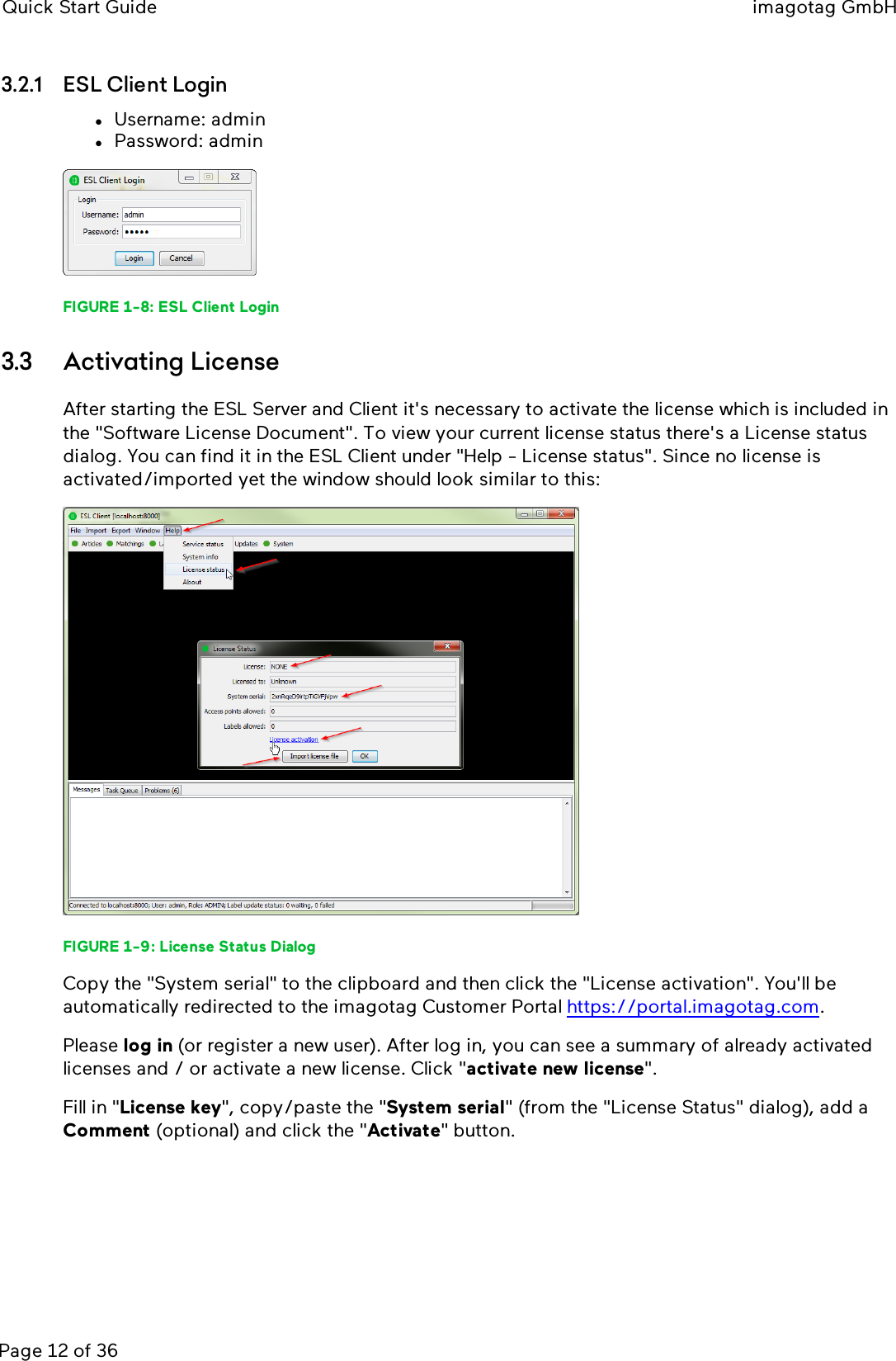 Quick Start Guide imagotag GmbHPage 12 of 363.2.1 ESLClient LoginlUsername: adminlPassword: adminFIGURE 1-8: ESLClient Login3.3 Activating LicenseAfter starting the ESLServer and Client it&apos;s necessary to activate the license which is included inthe &quot;Software License Document&quot;. To view your current license status there&apos;s a License statusdialog. You can find it in the ESLClient under &quot;Help - License status&quot;. Since no license isactivated/imported yet the window should look similar to this:FIGURE 1-9: License Status DialogCopy the &quot;System serial&quot; to the clipboard and then click the &quot;License activation&quot;. You&apos;ll beautomatically redirected to the imagotag Customer Portal https://portal.imagotag.com.Please log in (or register a new user). After log in, you can see a summary of already activatedlicenses and / or activate a new license. Click &quot;activate new license&quot;.Fill in &quot;License key&quot;, copy/paste the &quot;System serial&quot;(from the &quot;License Status&quot;dialog), add aComment (optional) and click the &quot;Activate&quot;button.