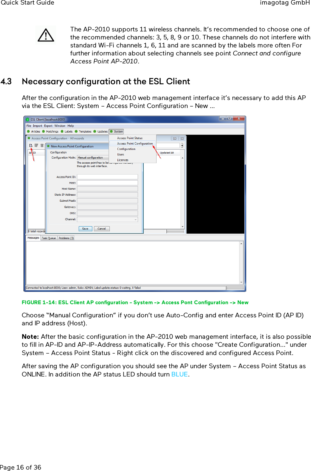 Quick Start Guide imagotag GmbHPage 16 of 36The AP-2010 supports 11 wireless channels. It’s recommended to choose one ofthe recommended channels: 3, 5, 8, 9 or 10. These channels do not interfere withstandard Wi-Fi channels 1, 6, 11 and are scanned by the labels more often Forfurther information about selecting channels see point Connect and configureAccess Point AP-2010.4.3 Necessary configuration at the ESL ClientAfter the configuration in the AP-2010 web management interface it’s necessary to add this APvia the ESL Client: System – Access Point Configuration – New …FIGURE 1-14: ESL Client AP configuration - System -&gt; Access Pont Configuration -&gt; NewChoose “Manual Configuration” if you don’t use Auto-Config and enter Access Point ID (AP ID)and IP address (Host).Note: After the basic configuration in the AP-2010 web management interface, it is also possibleto fill in AP-ID and AP-IP-Address automatically. For this choose &quot;Create Configuration...&quot; underSystem – Access Point Status - Right click on the discovered and configured Access Point.After saving the AP configuration you should see the AP under System – Access Point Status asONLINE. In addition the AP status LED should turn BLUE.