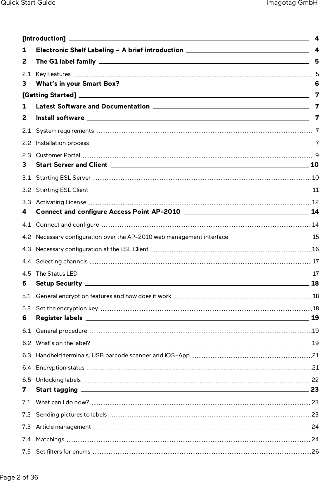 Quick Start Guide imagotag GmbHPage 2 of 36[Introduction] 41 Electronic Shelf Labeling – A brief introduction 42 The G1 label family 52.1 Key Features 53 What’s in your Smart Box? 6[Getting Started] 71 Latest Software and Documentation 72 Install software 72.1 System requirements 72.2 Installation process 72.3 Customer Portal 93 Start Server and Client 103.1 Starting ESLServer 103.2 Starting ESLClient 113.3 Activating License 124 Connect and configure Access Point AP-2010 144.1 Connect and configure 144.2 Necessary configuration over the AP-2010 web management interface 154.3 Necessary configuration at the ESL Client 164.4 Selecting channels 174.5 The Status LED 175 Setup Security 185.1 General encryption features and how does it work 185.2 Set the encryption key 186 Register labels 196.1 General procedure 196.2 What&apos;s on the label? 196.3 Handheld terminals, USB barcode scanner and iOS-App 216.4 Encryption status 216.5 Unlocking labels 227 Start tagging 237.1 What can I do now? 237.2 Sending pictures to labels 237.3 Article management 247.4 Matchings 247.5 Set filters for enums 26