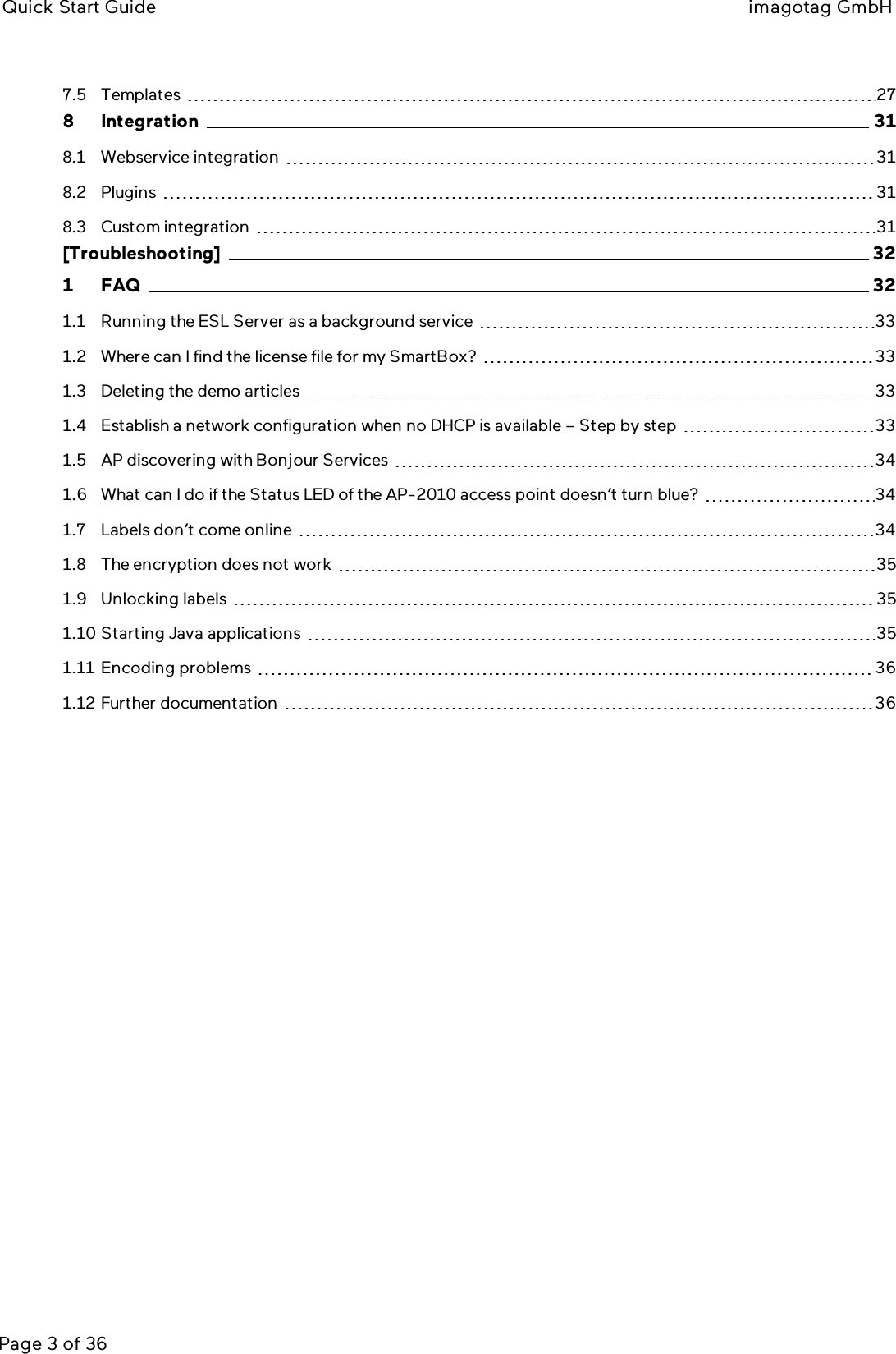 Quick Start Guide imagotag GmbHPage 3 of 367.5 Templates 278 Integration 318.1 Webservice integration 318.2 Plugins 318.3 Custom integration 31[Troubleshooting] 321 FAQ 321.1 Running the ESLServer as a background service 331.2 Where can I find the license file for my SmartBox? 331.3 Deleting the demo articles 331.4 Establish a network configuration when no DHCP is available – Step by step 331.5 AP discovering with Bonjour Services 341.6 What can I do if the Status LED of the AP-2010 access point doesn’t turn blue? 341.7 Labels don’t come online 341.8 The encryption does not work 351.9 Unlocking labels 351.10 Starting Java applications 351.11 Encoding problems 361.12 Further documentation 36