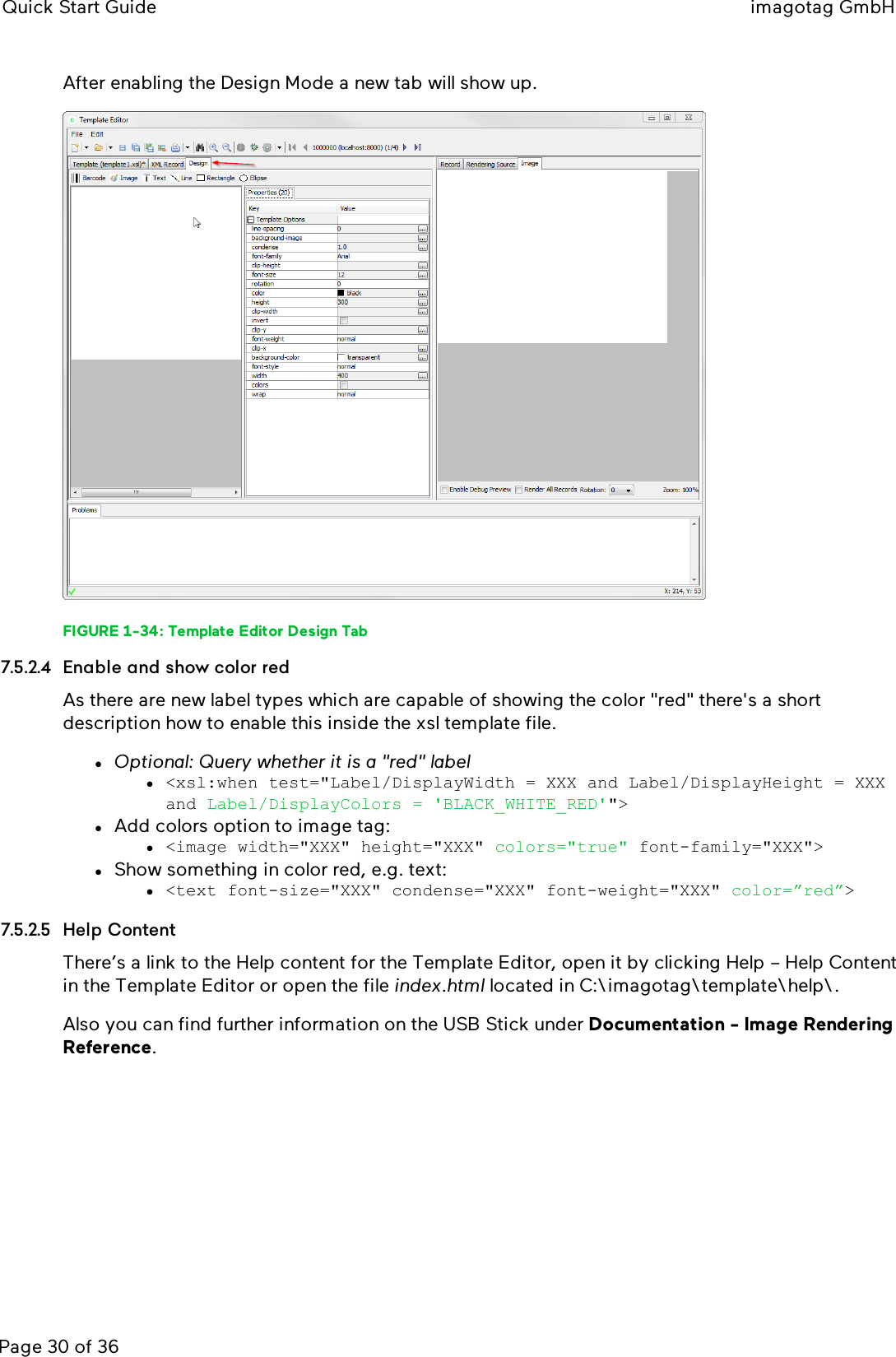 Quick Start Guide imagotag GmbHPage 30 of 36After enabling the Design Mode a new tab will show up.FIGURE 1-34: Template Editor Design Tab7.5.2.4 Enable and show color redAs there are new label types which are capable of showing the color &quot;red&quot;there&apos;s a shortdescription how to enable this inside the xsl template file.lOptional: Query whether it is a &quot;red&quot; labell&lt;xsl:when test=&quot;Label/DisplayWidth = XXX and Label/DisplayHeight = XXXand Label/DisplayColors = &apos;BLACK_WHITE_RED&apos;&quot;&gt;lAdd colors option to image tag:l&lt;image width=&quot;XXX&quot; height=&quot;XXX&quot; colors=&quot;true&quot; font-family=&quot;XXX&quot;&gt;lShow something in color red, e.g. text:l&lt;text font-size=&quot;XXX&quot; condense=&quot;XXX&quot; font-weight=&quot;XXX&quot; color=”red”&gt;7.5.2.5 Help ContentThere’s a link to the Help content for the Template Editor, open it by clicking Help – Help Contentin the Template Editor or open the file index.html located in C:\imagotag\template\help\.Also you can find further information on the USB Stick under Documentation - Image RenderingReference.