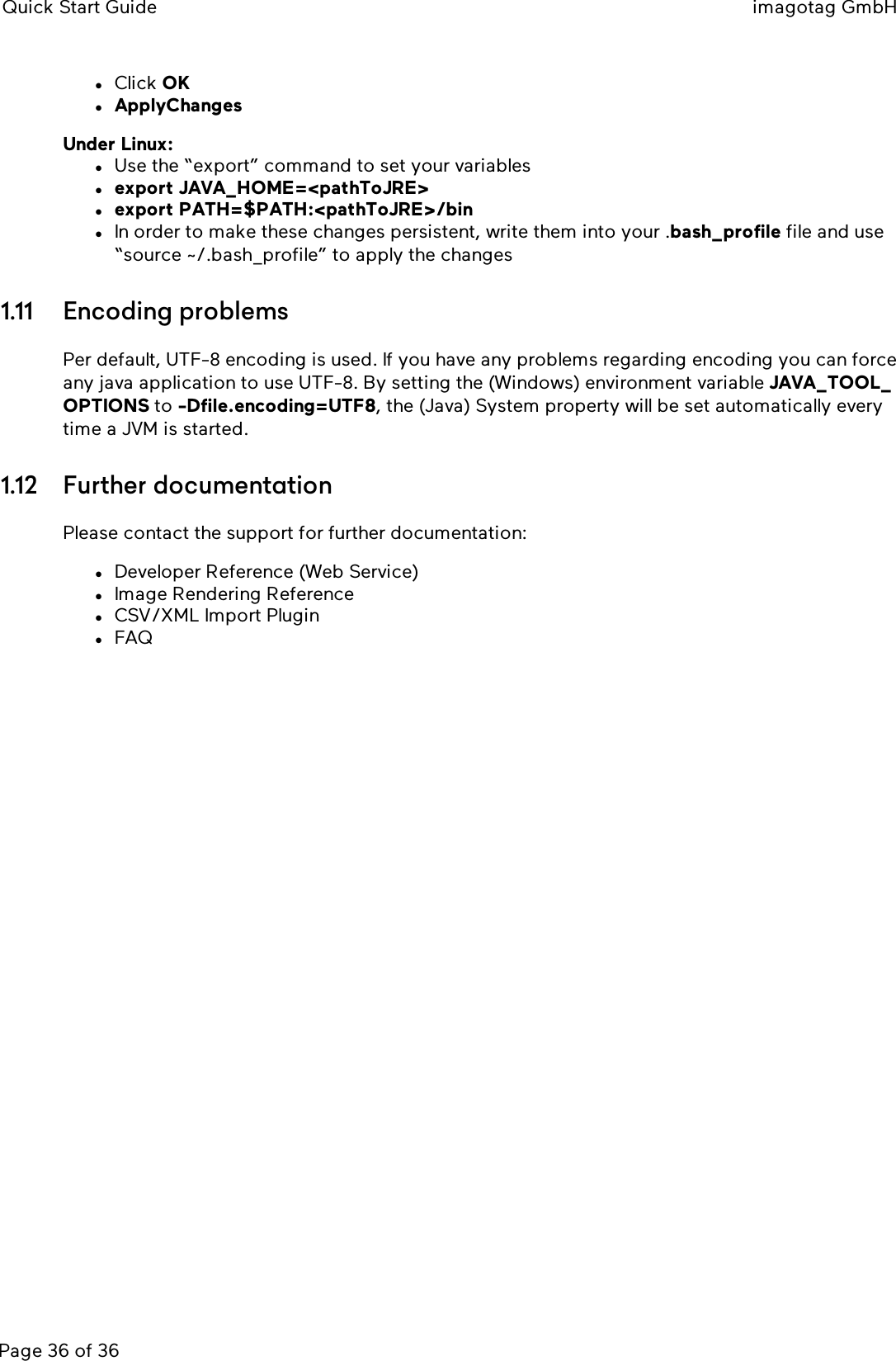 Quick Start Guide imagotag GmbHPage 36 of 36lClick OKlApplyChangesUnder Linux:lUse the “export” command to set your variableslexport JAVA_HOME=&lt;pathToJRE&gt;lexport PATH=$PATH:&lt;pathToJRE&gt;/binlIn order to make these changes persistent, write them into your .bash_profile file and use“source ~/.bash_profile” to apply the changes1.11 Encoding problemsPer default, UTF-8 encoding is used. If you have any problems regarding encoding you can forceany java application to use UTF-8. By setting the (Windows) environment variable JAVA_TOOL_OPTIONS to -Dfile.encoding=UTF8, the (Java) System property will be set automatically everytime a JVM is started.1.12 Further documentationPlease contact the support for further documentation:lDeveloper Reference (Web Service)lImage Rendering ReferencelCSV/XML Import PluginlFAQ