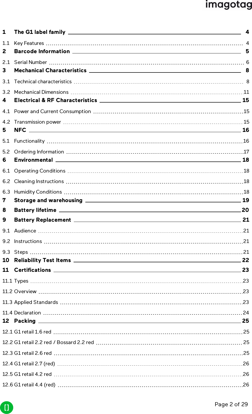 Page 2 of 291 The G1 label family 41.1 Key Features 42 Barcode Information 52.1 Serial Number 63 Mechanical Characteristics 83.1 Technical characteristics 83.2 Mechanical Dimensions 114 Electrical &amp; RF Characteristics 154.1 Power and Current Consumption 154.2 Transmission power 155 NFC 165.1 Functionality 165.2 Ordering Information 176 Environmental 186.1 Operating Conditions 186.2 Cleaning Instructions 186.3 Humidity Conditions 187 Storage and warehousing 198 Battery lifetime 209 Battery Replacement 219.1 Audience 219.2 Instructions 219.3 Steps 2110 Reliability Test Items 2211 Certifications 2311.1 Types 2311.2 Overview 2311.3 Applied Standards 2311.4 Declaration 2412 Packing 2512.1 G1 retail 1.6 red 2512.2 G1 retail 2.2 red / Bossard 2.2 red 2512.3 G1 retail 2.6 red 2512.4 G1 retail 2.7 (red) 2612.5 G1 retail 4.2 red 2612.6 G1 retail 4.4 (red) 26