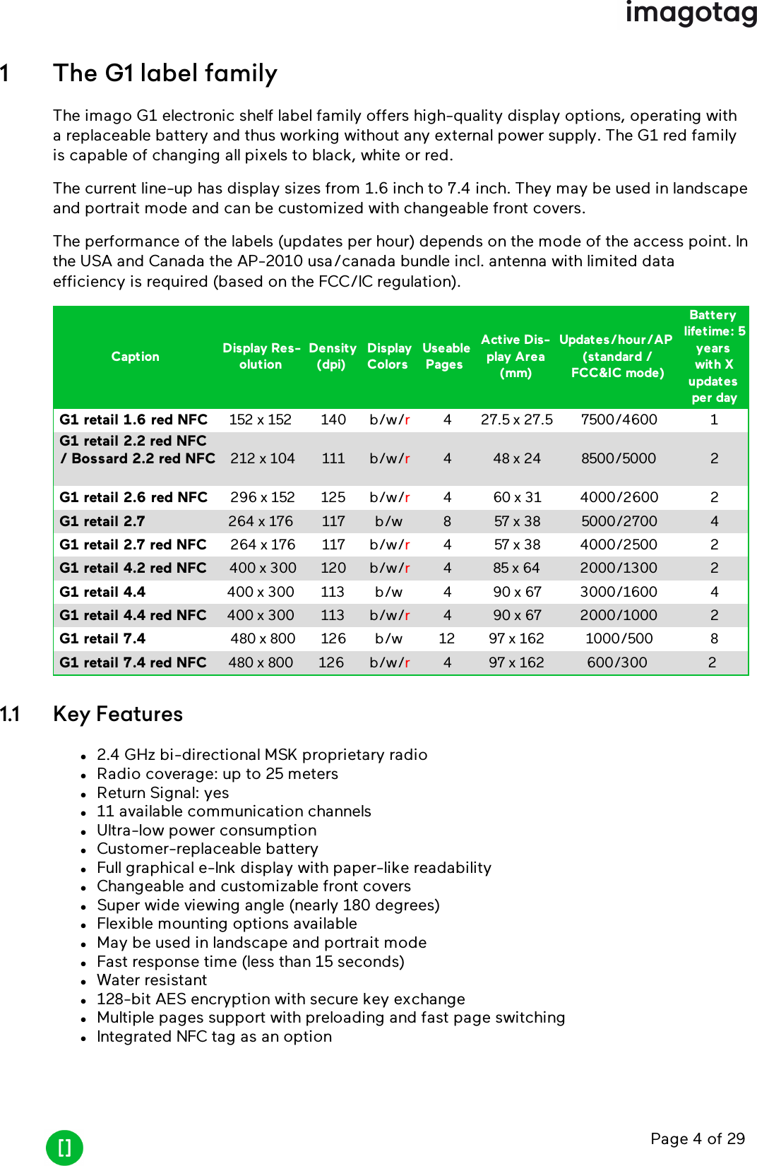 Page 4 of 291 The G1 label familyThe imago G1 electronic shelf label family offers high-quality display options, operating witha replaceable battery and thus working without any external power supply. The G1 red familyis capable of changing all pixels to black, white or red.The current line-up has display sizes from 1.6 inch to 7.4 inch. They may be used in landscapeand portrait mode and can be customized with changeable front covers.The performance of the labels (updates per hour) depends on the mode of the access point. Inthe USA and Canada the AP-2010 usa/canada bundle incl. antenna with limited dataefficiency is required (based on the FCC/ICregulation).Caption Display Res-olutionDensity(dpi)DisplayColorsUseablePagesActive Dis-play Area(mm)Updates/hour/AP(standard /FCC&amp;IC mode)Batterylifetime: 5yearswith Xupdatesper dayG1 retail 1.6 red NFC 152 x 152 140 b/w/r4 27.5 x 27.5 7500/4600 1G1 retail 2.2 red NFC/ Bossard 2.2 red NFC 212 x 104 111 b/w/r4 48 x 24 8500/5000 2G1 retail 2.6 red NFC 296 x 152 125 b/w/r4 60 x 31 4000/2600 2G1 retail 2.7 264 x 176 117 b/w 8 57 x 38 5000/2700 4G1 retail 2.7 red NFC 264 x 176 117 b/w/r4 57 x 38 4000/2500 2G1 retail 4.2 red NFC 400 x 300 120 b/w/r4 85 x 64 2000/1300 2G1 retail 4.4 400 x 300 113 b/w 4 90 x 67 3000/1600 4G1 retail 4.4 red NFC 400 x 300 113 b/w/r4 90 x 67 2000/1000 2G1 retail 7.4 480 x 800 126 b/w 12 97 x 162 1000/500 8G1 retail 7.4 red NFC 480 x 800 126 b/w/r4 97 x 162 600/300 21.1 Key Featuresl2.4 GHz bi-directional MSK proprietary radiolRadio coverage: up to 25 meterslReturn Signal: yesl11 available communication channelslUltra-low power consumptionlCustomer-replaceable batterylFull graphical e-Ink display with paper-like readabilitylChangeable and customizable front coverslSuper wide viewing angle (nearly 180 degrees)lFlexible mounting options availablelMay be used in landscape and portrait modelFast response time (less than 15 seconds)lWater resistantl128-bit AES encryption with secure key exchangelMultiple pages support with preloading and fast page switchinglIntegrated NFCtag as an option