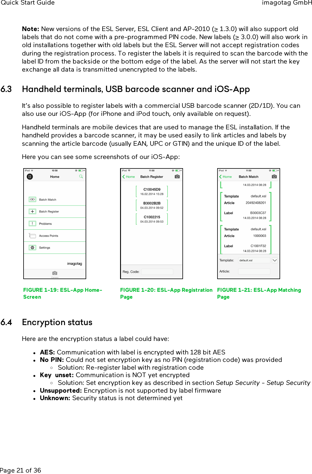 Quick Start Guide imagotag GmbHPage 21 of 36Note: New versions of the ESLServer, ESLClient and AP-2010 (≥ 1.3.0) will also support oldlabels that do not come with a pre-programmed PIN code. New labels (≥ 3.0.0) will also work inold installations together with old labels but the ESLServer will not accept registration codesduring the registration process. To register the labels it is required to scan the barcode with thelabel ID from the backside or the bottom edge of the label. As the server will not start the keyexchange all data is transmitted unencrypted to the labels.6.3 Handheld terminals, USB barcode scanner and iOS-AppIt’s also possible to register labels with a commercial USB barcode scanner (2D/1D). You canalso use our iOS-App (for iPhone and iPod touch, only available on request).Handheld terminals are mobile devices that are used to manage the ESL installation. If thehandheld provides a barcode scanner, it may be used easily to link articles and labels byscanning the article barcode (usually EAN, UPC or GTIN) and the unique ID of the label.Here you can see some screenshots of our iOS-App:FIGURE 1-19: ESL-App Home-ScreenFIGURE 1-20: ESL-App RegistrationPageFIGURE 1-21: ESL-App MatchingPage6.4 Encryption statusHere are the encryption status a label could have:lAES: Communication with label is encrypted with 128 bit AESlNo PIN: Could not set encryption key as no PIN (registration code) was providedoSolution: Re-register label with registration codelKeyunset: Communication is NOT yet encryptedoSolution: Set encryption key as described in section Setup Security -Setup SecuritylUnsupported: Encryption is not supported by label firmwarelUnknown: Security status is not determined yet