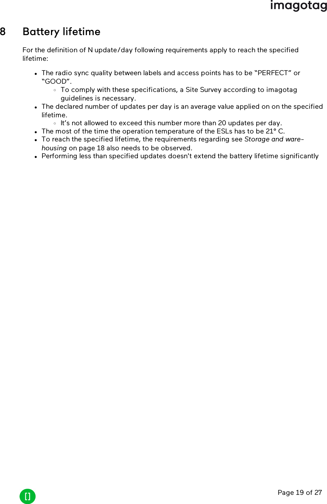 Page 19 of 278 Battery lifetimeFor the definition of N update/day following requirements apply to reach the specifiedlifetime:lThe radio sync quality between labels and access points has to be “PERFECT” or“GOOD”.oTo comply with these specifications, a Site Survey according to imagotagguidelines is necessary.lThe declared number of updates per day is an average value applied on on the specifiedlifetime.oIt’s not allowed to exceed this number more than 20 updates per day.lThe most of the time the operation temperature of the ESLs has to be 21° C.lTo reach the specified lifetime, the requirements regarding see Storage and ware-housing on page 18 also needs to be observed.lPerforming less than specified updates doesn&apos;t extend the battery lifetime significantly