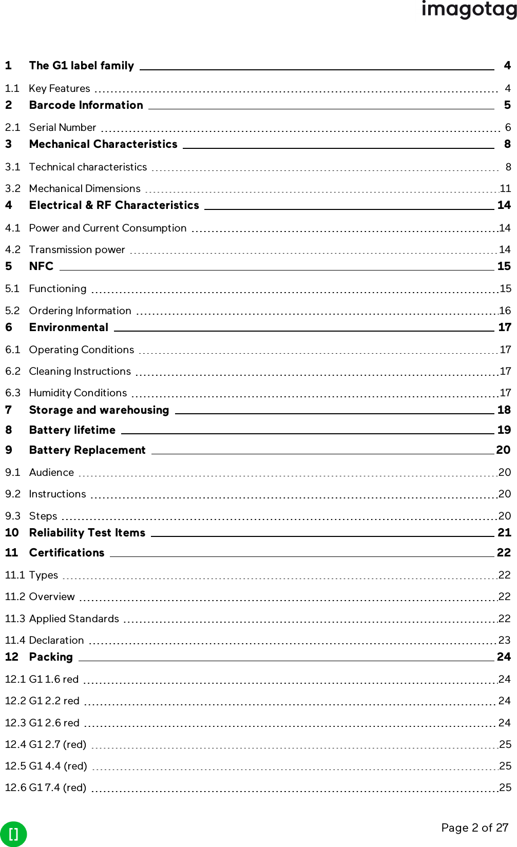 Page 2 of 271 The G1 label family 41.1 Key Features 42 Barcode Information 52.1 Serial Number 63 Mechanical Characteristics 83.1 Technical characteristics 83.2 Mechanical Dimensions 114 Electrical &amp; RF Characteristics 144.1 Power and Current Consumption 144.2 Transmission power 145 NFC 155.1 Functioning 155.2 Ordering Information 166 Environmental 176.1 Operating Conditions 176.2 Cleaning Instructions 176.3 Humidity Conditions 177 Storage and warehousing 188 Battery lifetime 199 Battery Replacement 209.1 Audience 209.2 Instructions 209.3 Steps 2010 Reliability Test Items 2111 Certifications 2211.1 Types 2211.2 Overview 2211.3 Applied Standards 2211.4 Declaration 2312 Packing 2412.1 G1 1.6 red 2412.2 G1 2.2 red 2412.3 G1 2.6 red 2412.4 G1 2.7 (red) 2512.5 G1 4.4 (red) 2512.6 G1 7.4 (red) 25