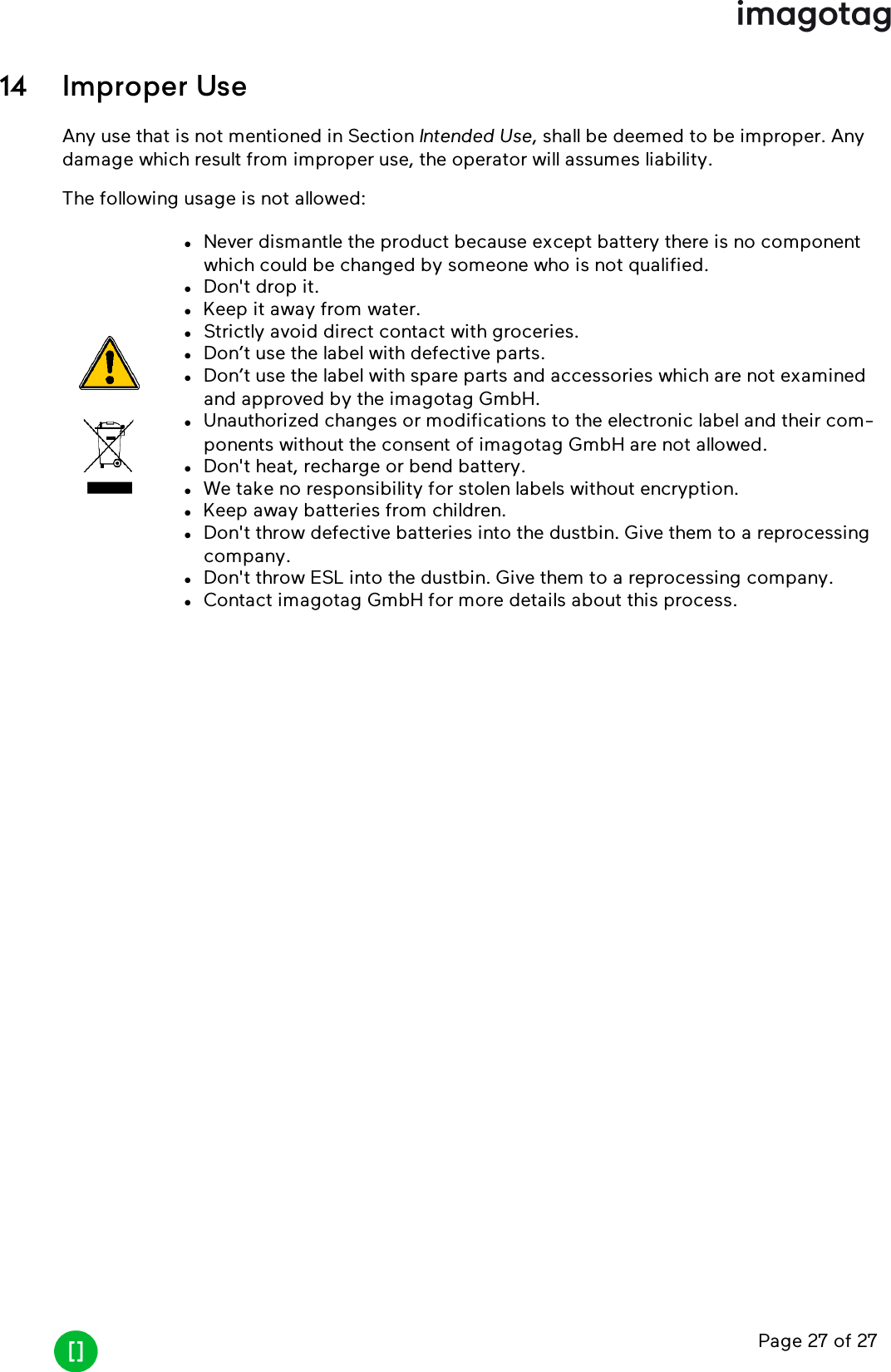 Page 27 of 2714 Improper UseAny use that is not mentioned in Section Intended Use, shall be deemed to be improper. Anydamage which result from improper use, the operator will assumes liability.The following usage is not allowed:lNever dismantle the product because except battery there is no componentwhich could be changed by someone who is not qualified.lDon&apos;t drop it.lKeep it away from water.lStrictly avoid direct contact with groceries.lDon’t use the label with defective parts.lDon’t use the label with spare parts and accessories which are not examinedand approved by the imagotag GmbH.lUnauthorized changes or modifications to the electronic label and their com-ponents without the consent of imagotag GmbH are not allowed.lDon&apos;t heat, recharge or bend battery.lWe take no responsibility for stolen labels without encryption.lKeep away batteries from children.lDon&apos;t throw defective batteries into the dustbin. Give them to a reprocessingcompany.lDon&apos;t throw ESL into the dustbin. Give them to a reprocessing company.lContact imagotag GmbH for more details about this process.