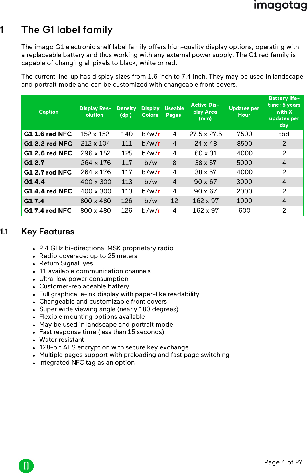 Page 4 of 271 The G1 label familyThe imago G1 electronic shelf label family offers high-quality display options, operating witha replaceable battery and thus working with any external power supply. The G1 red family iscapable of changing all pixels to black, white or red.The current line-up has display sizes from 1.6 inch to 7.4 inch. They may be used in landscapeand portrait mode and can be customized with changeable front covers.Caption Display Res-olutionDensity(dpi)DisplayColorsUseablePagesActive Dis-play Area(mm)Updates perHourBattery life-time: 5 yearswith Xupdates perdayG1 1.6 red NFC 152 x 152 140 b/w/r4 27.5 x 27.5 7500 tbdG1 2.2 red NFC 212 x 104 111 b/w/r4 24 x 48 8500 2G1 2.6 red NFC 296 x 152 125 b/w/r4 60 x 31 4000 2G1 2.7 264 × 176 117 b/w 8 38 x 57 5000 4G1 2.7 red NFC 264 × 176 117 b/w/r4 38 x 57 4000 2G1 4.4 400 x 300 113 b/w 4 90 x 67 3000 4G1 4.4 red NFC 400 x 300 113 b/w/r4 90 x 67 2000 2G1 7.4 800 x 480 126 b/w 12 162 x 97 1000 4G1 7.4 red NFC 800 x 480 126 b/w/r4 162 x 97 600 21.1 Key Featuresl2.4 GHz bi-directional MSK proprietary radiolRadio coverage: up to 25 meterslReturn Signal: yesl11 available communication channelslUltra-low power consumptionlCustomer-replaceable batterylFull graphical e-Ink display with paper-like readabilitylChangeable and customizable front coverslSuper wide viewing angle (nearly 180 degrees)lFlexible mounting options availablelMay be used in landscape and portrait modelFast response time (less than 15 seconds)lWater resistantl128-bit AES encryption with secure key exchangelMultiple pages support with preloading and fast page switchinglIntegrated NFCtag as an option
