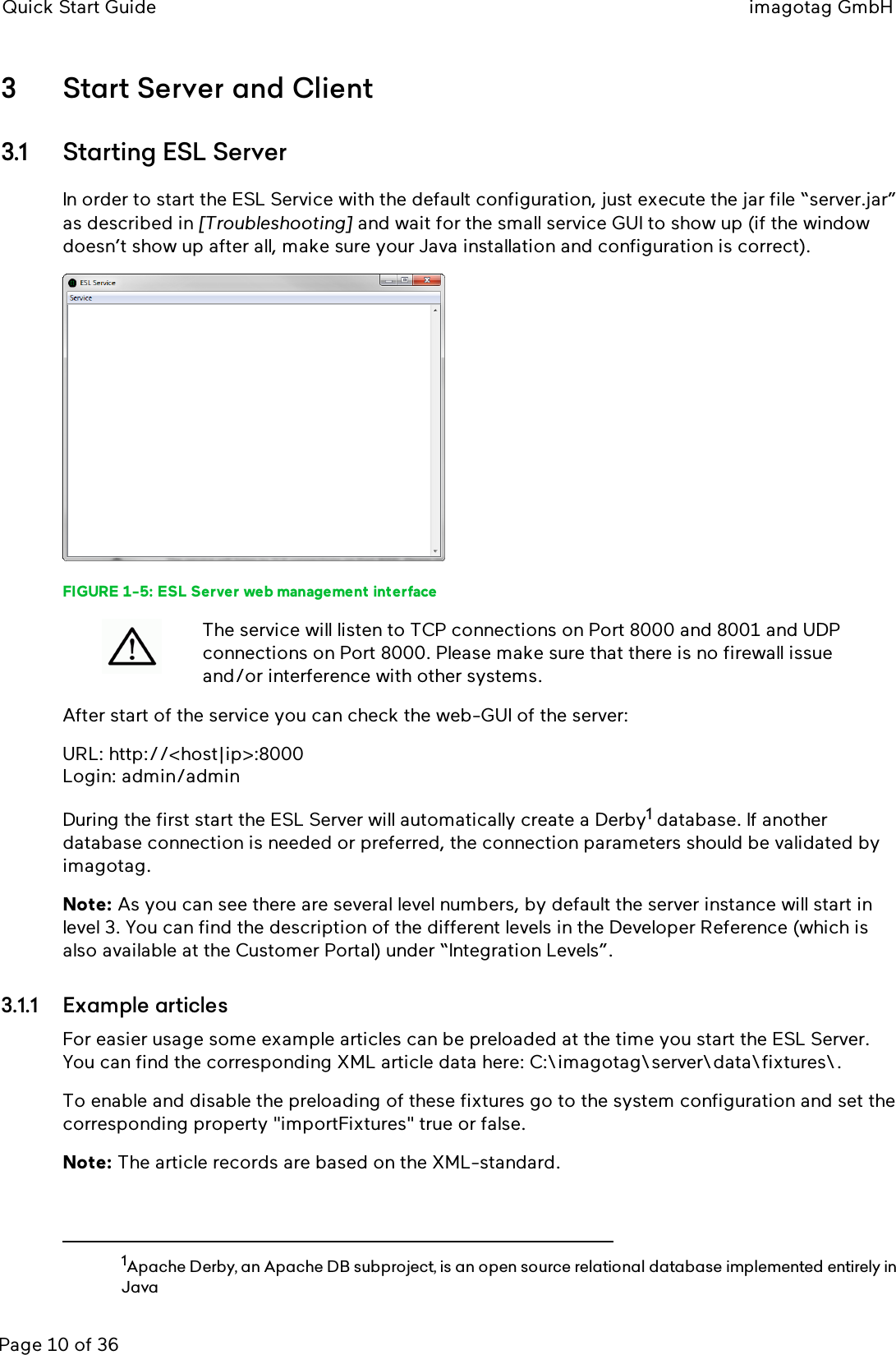 Quick Start Guide imagotag GmbHPage 10 of 363 Start Server and Client3.1 Starting ESLServerIn order to start the ESL Service with the default configuration, just execute the jar file “server.jar”as described in [Troubleshooting] and wait for the small service GUI to show up (if the windowdoesn’t show up after all, make sure your Java installation and configuration is correct).FIGURE 1-5: ESLServer web management interfaceThe service will listen to TCP connections on Port 8000 and 8001 and UDPconnections on Port 8000. Please make sure that there is no firewall issueand/or interference with other systems.After start of the service you can check the web-GUI of the server:URL: http://&lt;host|ip&gt;:8000Login: admin/adminDuring the first start the ESLServer will automatically create a Derby1database. If anotherdatabase connection is needed or preferred, the connection parameters should be validated byimagotag.Note: As you can see there are several level numbers, by default the server instance will start inlevel 3. You can find the description of the different levels in the Developer Reference (which isalso available at the Customer Portal) under “Integration Levels”.3.1.1 Example articlesFor easier usage some example articles can be preloaded at the time you start the ESLServer.You can find the corresponding XMLarticle data here: C:\imagotag\server\data\fixtures\.To enable and disable the preloading of these fixtures go to the system configuration and set thecorresponding property &quot;importFixtures&quot;true or false.Note: The article records are based on the XML-standard.1Apache Derby, an Apache DB subproject, is an open source relational database implemented entirely inJava