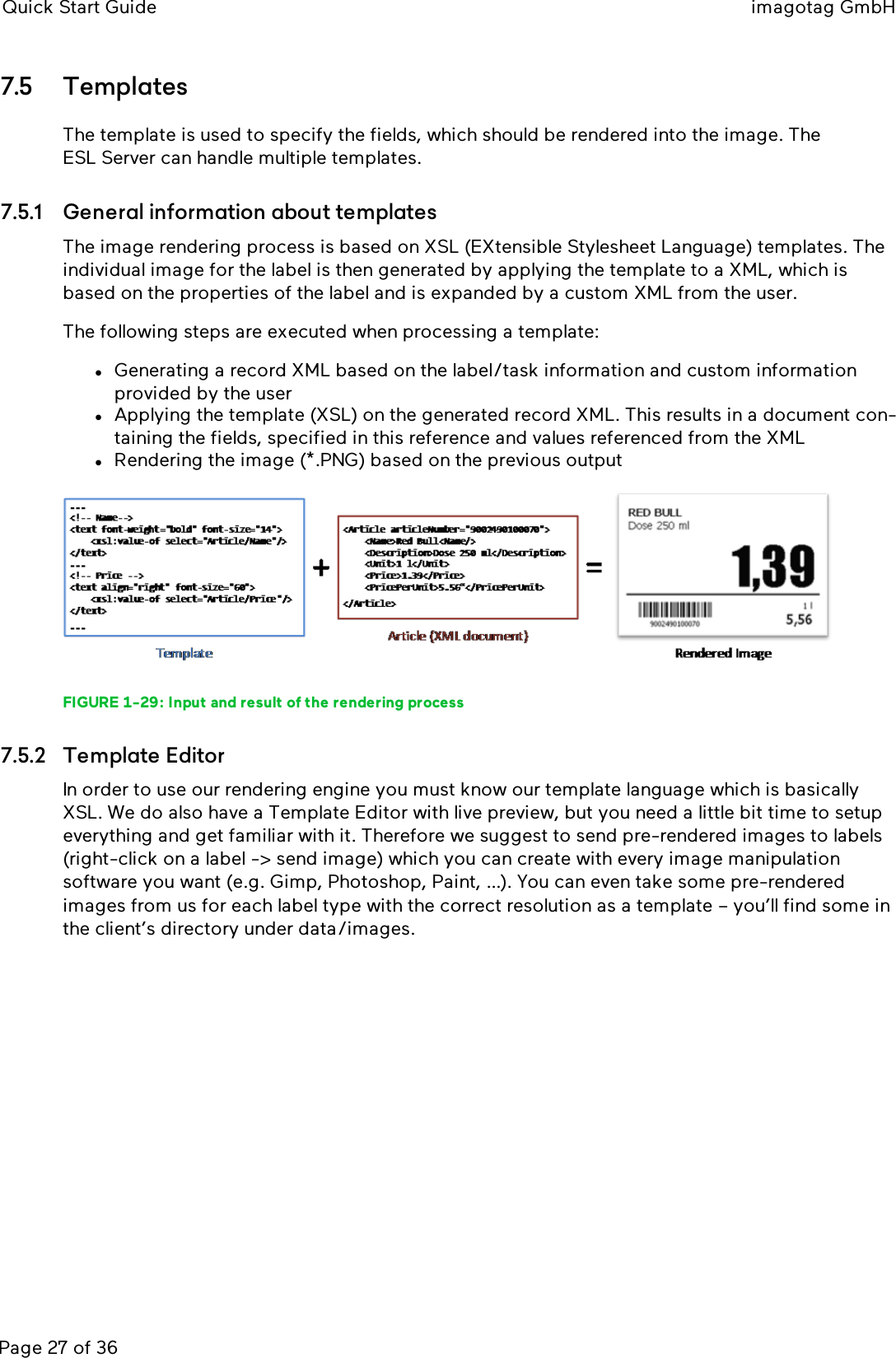 Quick Start Guide imagotag GmbHPage 27 of 367.5 TemplatesThe template is used to specify the fields, which should be rendered into the image. TheESLServer can handle multiple templates.7.5.1 General information about templatesThe image rendering process is based on XSL (EXtensible Stylesheet Language) templates. Theindividual image for the label is then generated by applying the template to a XML, which isbased on the properties of the label and is expanded by a custom XML from the user.The following steps are executed when processing a template:lGenerating a record XML based on the label/task information and custom informationprovided by the userlApplying the template (XSL) on the generated record XML. This results in a document con-taining the fields, specified in this reference and values referenced from the XMLlRendering the image (*.PNG) based on the previous outputFIGURE 1-29: Input and result of the rendering process7.5.2 Template EditorIn order to use our rendering engine you must know our template language which is basicallyXSL. We do also have a Template Editor with live preview, but you need a little bit time to setupeverything and get familiar with it. Therefore we suggest to send pre-rendered images to labels(right-click on a label -&gt; send image) which you can create with every image manipulationsoftware you want (e.g. Gimp, Photoshop, Paint, …). You can even take some pre-renderedimages from us for each label type with the correct resolution as a template – you’ll find some inthe client’s directory under data/images.