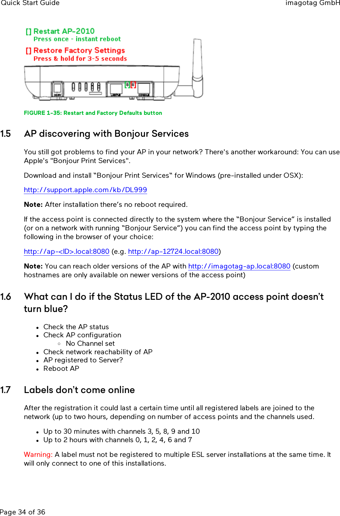 Quick Start Guide imagotag GmbHPage 34 of 36FIGURE 1-35: Restart and Factory Defaults button1.5 AP discovering with Bonjour ServicesYou still got problems to find your AP in your network? There&apos;s another workaround: You can useApple&apos;s &quot;Bonjour Print Services&quot;.Download and install “Bonjour Print Services“ for Windows (pre-installed under OSX):http://support.apple.com/kb/DL999Note: After installation there’s no reboot required.If the access point is connected directly to the system where the “Bonjour Service” is installed(or on a network with running “Bonjour Service”) you can find the access point by typing thefollowing in the browser of your choice:http://ap-&lt;ID&gt;.local:8080 (e.g. http://ap-12724.local:8080)Note: You can reach older versions of the AP with http://imagotag-ap.local:8080 (customhostnames are only available on newer versions of the access point)1.6 What can I do if the Status LED of the AP-2010 access point doesn’tturn blue?lCheck the AP statuslCheck AP configurationoNo Channel setlCheck network reachability of APlAP registered to Server?lReboot AP1.7 Labels don’t come onlineAfter the registration it could last a certain time until all registered labels are joined to thenetwork (up to two hours, depending on number of access points and the channels used.lUp to 30 minutes with channels 3, 5, 8, 9 and 10lUp to 2 hours with channels 0, 1, 2, 4, 6 and 7Warning: A label must not be registered to multiple ESL server installations at the same time. Itwill only connect to one of this installations.