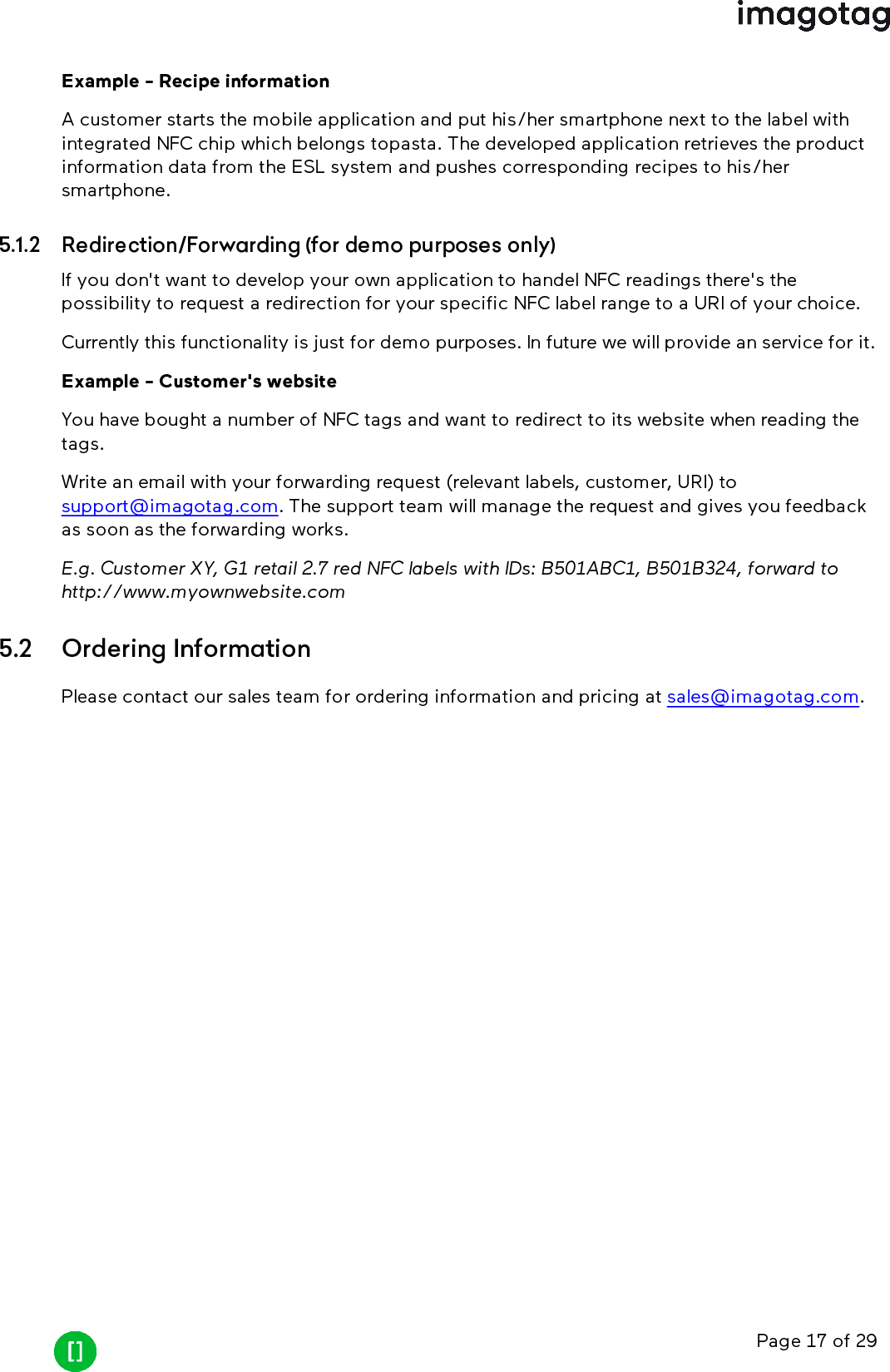 Page 17 of 29Example - Recipe informationA customer starts the mobile application and put his/her smartphone next to the label withintegrated NFC chip which belongs topasta. The developed application retrieves the productinformation data from the ESL system and pushes corresponding recipes to his/hersmartphone.5.1.2 Redirection/Forwarding (for demo purposes only)If you don&apos;t want to develop your own application to handel NFCreadings there&apos;s thepossibility to request a redirection for your specific NFClabel range to a URIof your choice.Currently this functionality is just for demo purposes. In future we will provide an service for it.Example - Customer&apos;s websiteYou have bought a number of NFC tags and want to redirect to its website when reading thetags.Write an email with your forwarding request (relevant labels, customer, URI)tosupport@imagotag.com. The support team will manage the request and gives you feedbackas soon as the forwarding works.E.g. Customer XY, G1 retail 2.7 red NFClabels with IDs: B501ABC1, B501B324, forward tohttp://www.myownwebsite.com5.2 Ordering InformationPlease contact our sales team for ordering information and pricing at sales@imagotag.com.