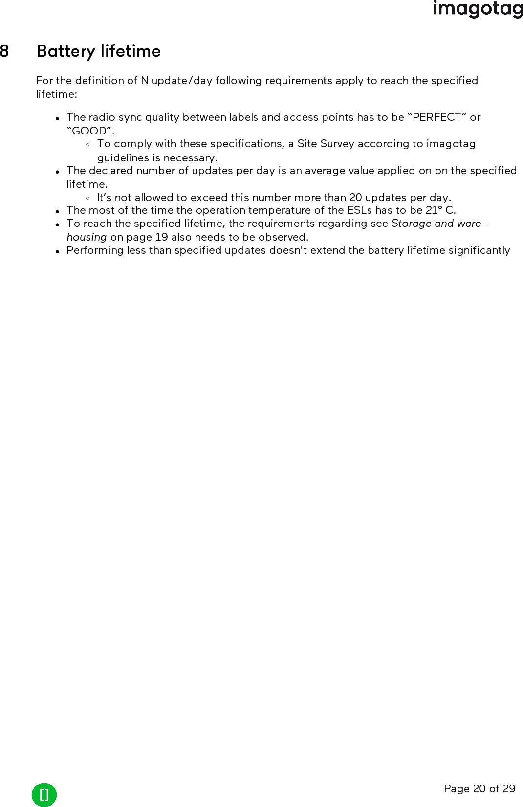 Page 20 of 298 Battery lifetimeFor the definition of N update/day following requirements apply to reach the specifiedlifetime:lThe radio sync quality between labels and access points has to be “PERFECT” or“GOOD”.oTo comply with these specifications, a Site Survey according to imagotagguidelines is necessary.lThe declared number of updates per day is an average value applied on on the specifiedlifetime.oIt’s not allowed to exceed this number more than 20 updates per day.lThe most of the time the operation temperature of the ESLs has to be 21° C.lTo reach the specified lifetime, the requirements regarding see Storage and ware-housing on page 19 also needs to be observed.lPerforming less than specified updates doesn&apos;t extend the battery lifetime significantly