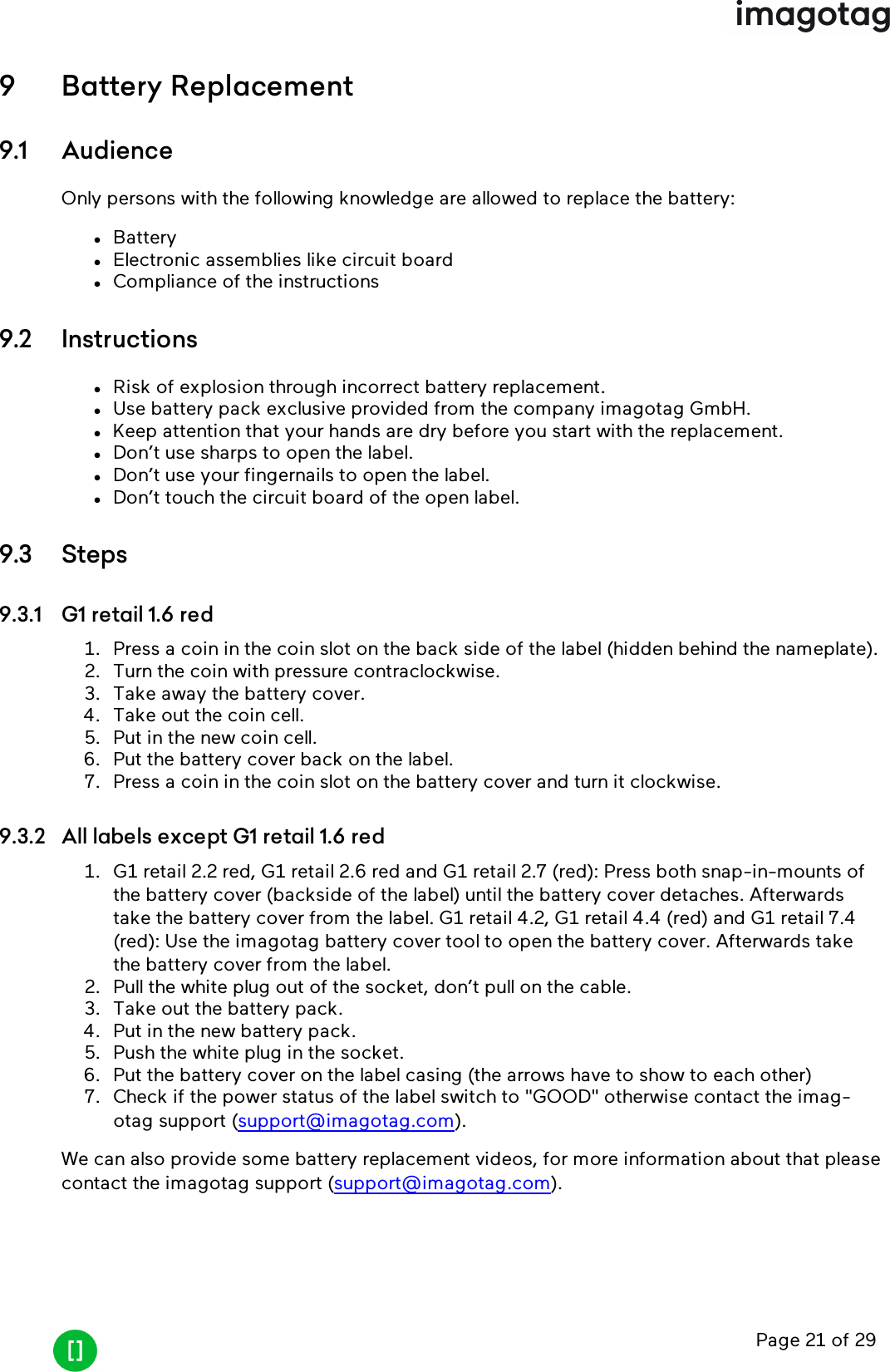 Page 21 of 299 Battery Replacement9.1 AudienceOnly persons with the following knowledge are allowed to replace the battery:lBatterylElectronic assemblies like circuit boardlCompliance of the instructions9.2 InstructionslRisk of explosion through incorrect battery replacement.lUse battery pack exclusive provided from the company imagotag GmbH.lKeep attention that your hands are dry before you start with the replacement.lDon’t use sharps to open the label.lDon’t use your fingernails to open the label.lDon’t touch the circuit board of the open label.9.3 Steps9.3.1 G1 retail 1.6 red1. Press a coin in the coin slot on the back side of the label (hidden behind the nameplate).2. Turn the coin with pressure contraclockwise.3. Take away the battery cover.4. Take out the coin cell.5. Put in the new coin cell.6. Put the battery cover back on the label.7. Press a coin in the coin slot on the battery cover and turn it clockwise.9.3.2 All labels except G1 retail 1.6 red1. G1 retail 2.2 red, G1 retail 2.6 red and G1 retail 2.7 (red): Press both snap-in-mounts ofthe battery cover (backside of the label) until the battery cover detaches. Afterwardstake the battery cover from the label. G1 retail 4.2, G1 retail 4.4 (red) and G1 retail 7.4(red): Use the imagotag battery cover tool to open the battery cover. Afterwards takethe battery cover from the label.2. Pull the white plug out of the socket, don’t pull on the cable.3. Take out the battery pack.4. Put in the new battery pack.5. Push the white plug in the socket.6. Put the battery cover on the label casing (the arrows have to show to each other)7. Check if the power status of the label switch to &quot;GOOD&quot; otherwise contact the imag-otag support (support@imagotag.com).We can also provide some battery replacement videos, for more information about that pleasecontact the imagotag support (support@imagotag.com).