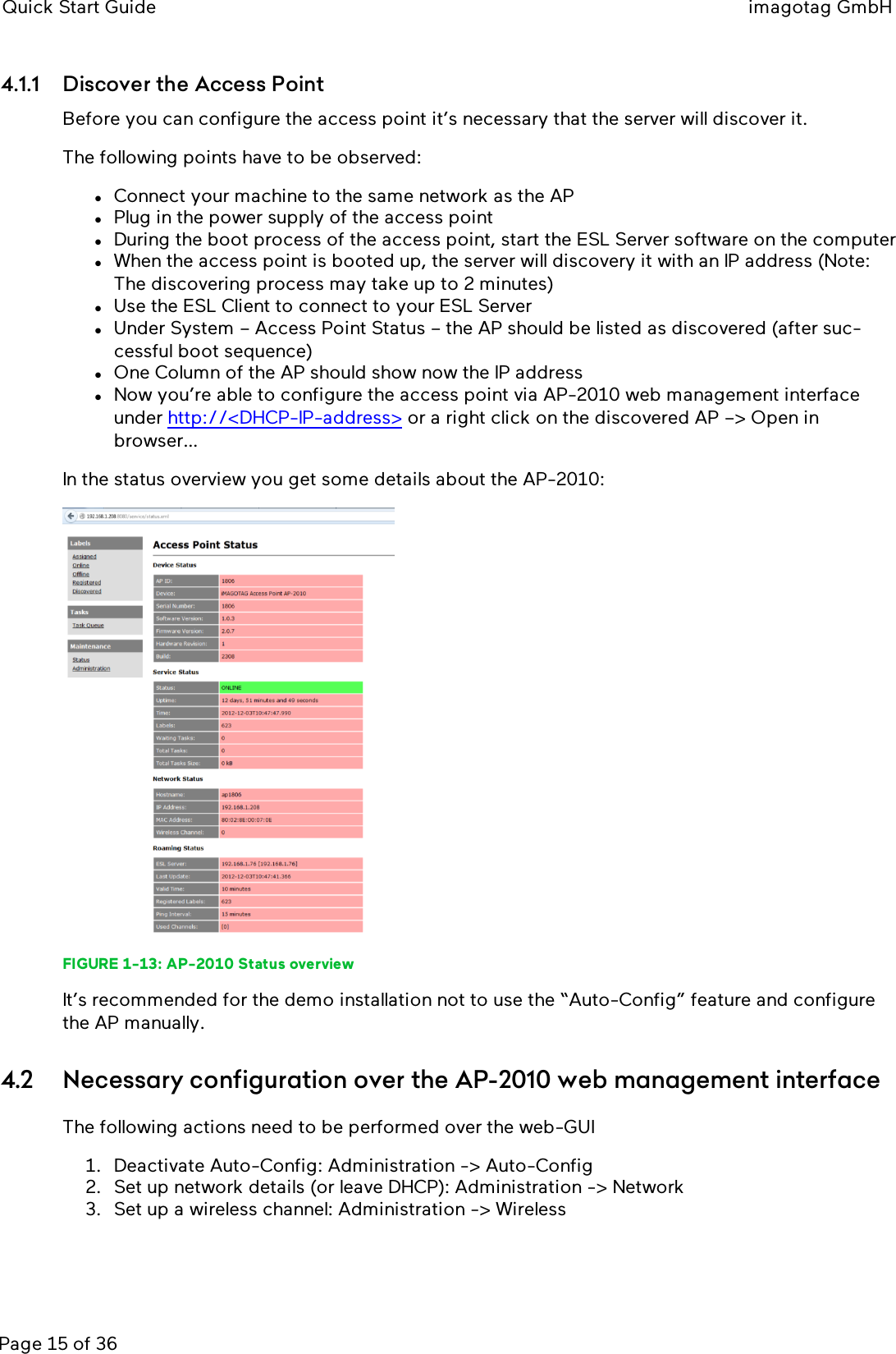 Quick Start Guide imagotag GmbHPage 15 of 364.1.1 Discover the Access PointBefore you can configure the access point it’s necessary that the server will discover it.The following points have to be observed:lConnect your machine to the same network as the APlPlug in the power supply of the access pointlDuring the boot process of the access point, start the ESLServer software on the computerlWhen the access point is booted up, the server will discovery it with an IP address (Note:The discovering process may take up to 2 minutes)lUse the ESLClient to connect to your ESLServerlUnder System – Access Point Status – the AP should be listed as discovered (after suc-cessful boot sequence)lOne Column of the AP should show now the IP addresslNow you’re able to configure the access point via AP-2010 web management interfaceunder http://&lt;DHCP-IP-address&gt; or a right click on the discovered AP –&gt; Open inbrowser…In the status overview you get some details about the AP-2010:FIGURE 1-13: AP-2010 Status overviewIt’s recommended for the demo installation not to use the “Auto-Config” feature and configurethe AP manually.4.2 Necessary configuration over the AP-2010 web management interfaceThe following actions need to be performed over the web-GUI1. Deactivate Auto-Config: Administration -&gt; Auto-Config2. Set up network details (or leave DHCP): Administration -&gt; Network3. Set up a wireless channel: Administration -&gt; Wireless