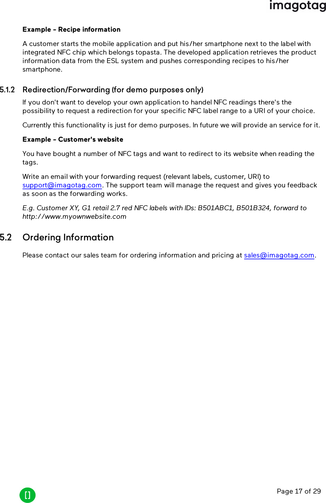 Page 17 of 29Example - Recipe informationA customer starts the mobile application and put his/her smartphone next to the label withintegrated NFC chip which belongs topasta. The developed application retrieves the productinformation data from the ESL system and pushes corresponding recipes to his/hersmartphone.5.1.2 Redirection/Forwarding (for demo purposes only)If you don&apos;t want to develop your own application to handel NFCreadings there&apos;s thepossibility to request a redirection for your specific NFClabel range to a URIof your choice.Currently this functionality is just for demo purposes. In future we will provide an service for it.Example - Customer&apos;s websiteYou have bought a number of NFC tags and want to redirect to its website when reading thetags.Write an email with your forwarding request (relevant labels, customer, URI)tosupport@imagotag.com. The support team will manage the request and gives you feedbackas soon as the forwarding works.E.g. Customer XY, G1 retail 2.7 red NFClabels with IDs: B501ABC1, B501B324, forward tohttp://www.myownwebsite.com5.2 Ordering InformationPlease contact our sales team for ordering information and pricing at sales@imagotag.com.