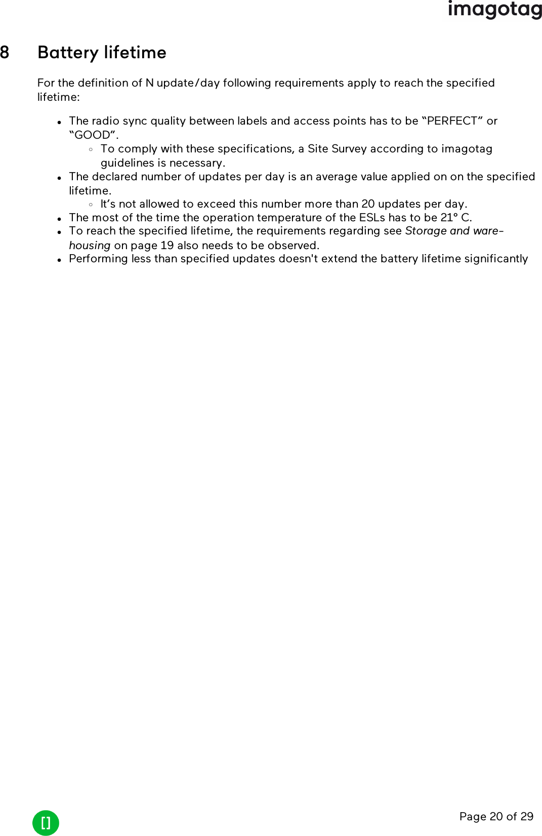 Page 20 of 298 Battery lifetimeFor the definition of N update/day following requirements apply to reach the specifiedlifetime:lThe radio sync quality between labels and access points has to be “PERFECT” or“GOOD”.oTo comply with these specifications, a Site Survey according to imagotagguidelines is necessary.lThe declared number of updates per day is an average value applied on on the specifiedlifetime.oIt’s not allowed to exceed this number more than 20 updates per day.lThe most of the time the operation temperature of the ESLs has to be 21° C.lTo reach the specified lifetime, the requirements regarding see Storage and ware-housing on page 19 also needs to be observed.lPerforming less than specified updates doesn&apos;t extend the battery lifetime significantly