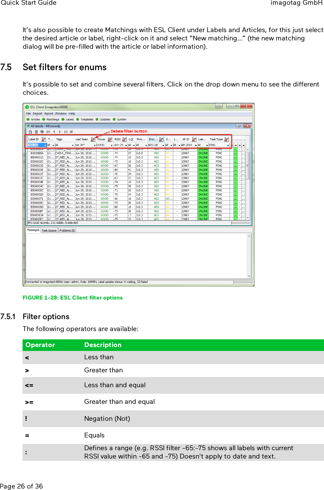 Quick Start Guide imagotag GmbHPage 26 of 36It’s also possible to create Matchings with ESLClient under Labels and Articles, for this just selectthe desired article or label, right-click on it and select “New matching…” (the new matchingdialog will be pre-filled with the article or label information).7.5 Set filters for enumsIt&apos;s possible to set and combine several filters. Click on the drop down menu to see the differentchoices.FIGURE 1-28: ESLClient filter options7.5.1 Filter optionsThe following operators are available:Operator Description&lt;Less than&gt;Greater than&lt;= Less than and equal&gt;= Greater than and equal!Negation (Not)=Equals:Defines a range (e.g. RSSIfilter -65:-75 shows all labels with currentRSSIvalue within -65 and -75) Doesn&apos;t apply to date and text.