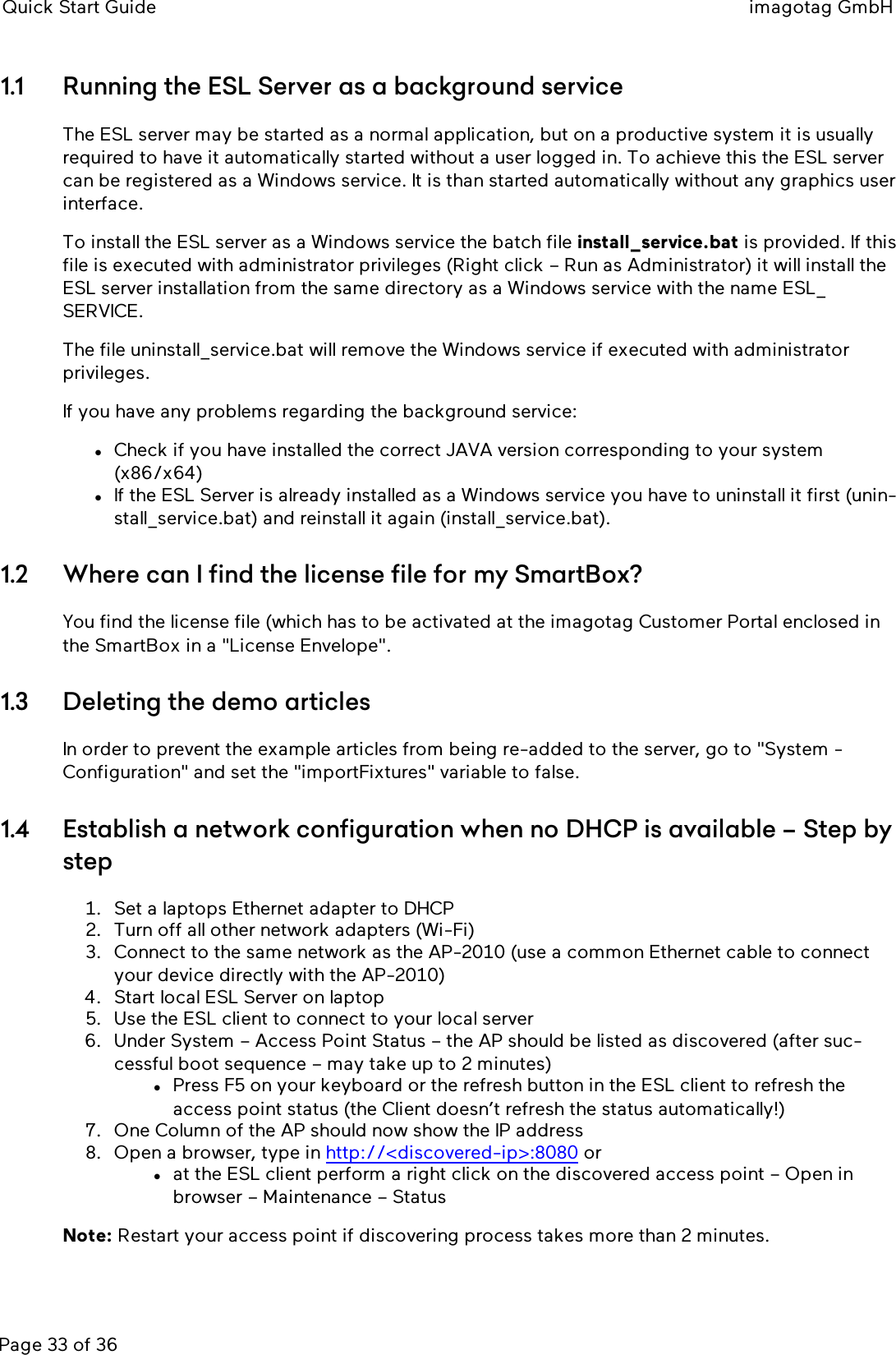 Quick Start Guide imagotag GmbHPage 33 of 361.1 Running the ESLServer as a background serviceThe ESL server may be started as a normal application, but on a productive system it is usuallyrequired to have it automatically started without a user logged in. To achieve this the ESL servercan be registered as a Windows service. It is than started automatically without any graphics userinterface.To install the ESL server as a Windows service the batch file install_service.bat is provided. If thisfile is executed with administrator privileges (Right click – Run as Administrator) it will install theESL server installation from the same directory as a Windows service with the name ESL_SERVICE.The file uninstall_service.bat will remove the Windows service if executed with administratorprivileges.If you have any problems regarding the background service:lCheck if you have installed the correct JAVAversion corresponding to your system(x86/x64)lIf the ESLServer is already installed as a Windows service you have to uninstall it first (unin-stall_service.bat) and reinstall it again (install_service.bat).1.2 Where can I find the license file for my SmartBox?You find the license file (which has to be activated at the imagotag Customer Portal enclosed inthe SmartBox in a &quot;License Envelope&quot;.1.3 Deleting the demo articlesIn order to prevent the example articles from being re-added to the server, go to &quot;System -Configuration&quot;and set the &quot;importFixtures&quot;variable to false.1.4 Establish a network configuration when no DHCP is available – Step bystep1. Set a laptops Ethernet adapter to DHCP2. Turn off all other network adapters (Wi-Fi)3. Connect to the same network as the AP-2010 (use a common Ethernet cable to connectyour device directly with the AP-2010)4. Start local ESL Server on laptop5. Use the ESL client to connect to your local server6. Under System – Access Point Status – the AP should be listed as discovered (after suc-cessful boot sequence – may take up to 2 minutes)lPress F5 on your keyboard or the refresh button in the ESL client to refresh theaccess point status (the Client doesn’t refresh the status automatically!)7. One Column of the AP should now show the IP address8. Open a browser, type in http://&lt;discovered-ip&gt;:8080 orlat the ESL client perform a right click on the discovered access point – Open inbrowser – Maintenance – StatusNote: Restart your access point if discovering process takes more than 2 minutes.