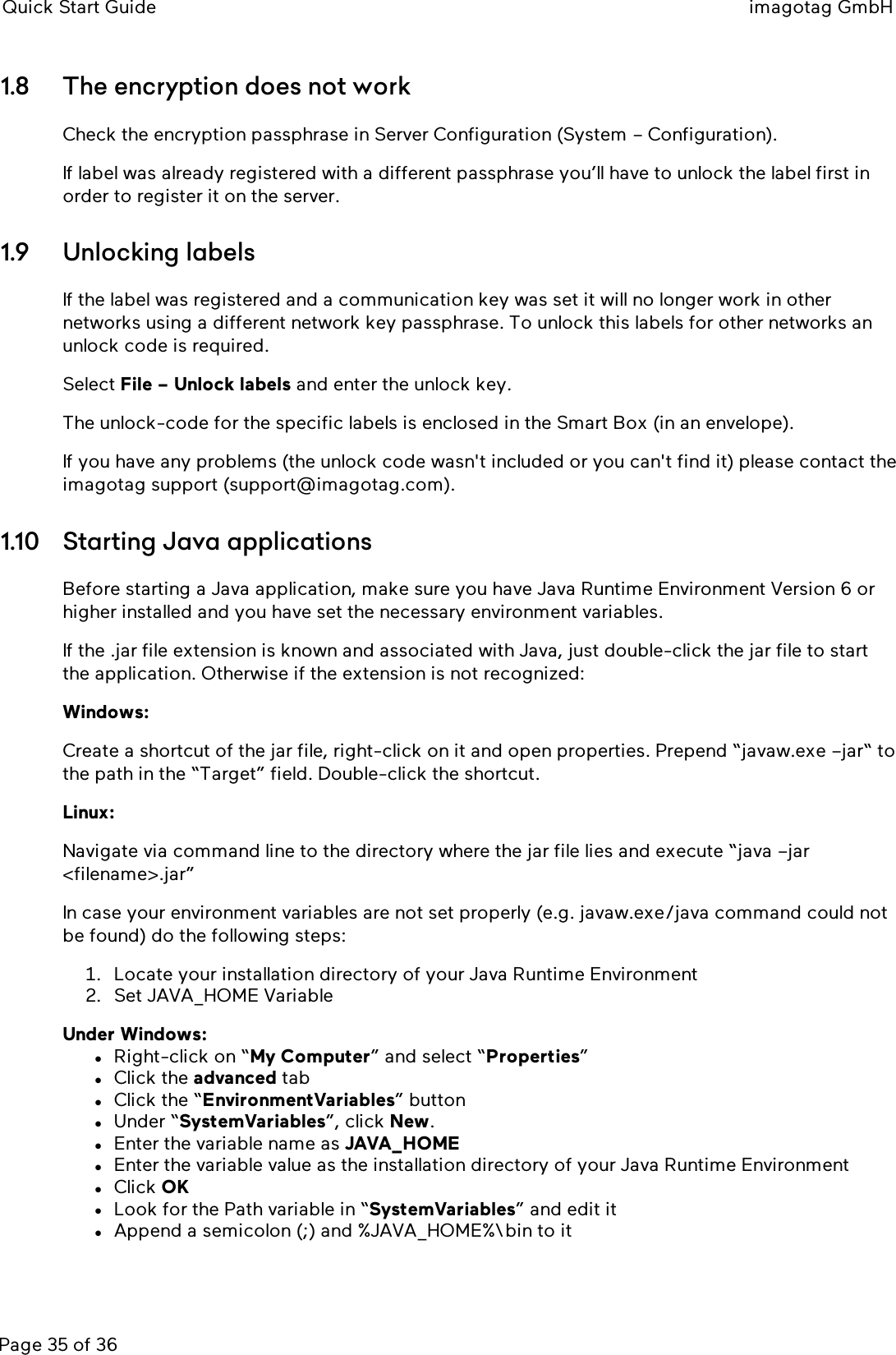 Quick Start Guide imagotag GmbHPage 35 of 361.8 The encryption does not workCheck the encryption passphrase in Server Configuration (System – Configuration).If label was already registered with a different passphrase you’ll have to unlock the label first inorder to register it on the server.1.9 Unlocking labelsIf the label was registered and a communication key was set it will no longer work in othernetworks using a different network key passphrase. To unlock this labels for other networks anunlock code is required.Select File – Unlock labels and enter the unlock key.The unlock-code for the specific labels is enclosed in the Smart Box (in an envelope).If you have any problems (the unlock code wasn&apos;t included or you can&apos;t find it) please contact theimagotag support (support@imagotag.com).1.10 Starting Java applicationsBefore starting a Java application, make sure you have Java Runtime Environment Version 6 orhigher installed and you have set the necessary environment variables.If the .jar file extension is known and associated with Java, just double-click the jar file to startthe application. Otherwise if the extension is not recognized:Windows:Create a shortcut of the jar file, right-click on it and open properties. Prepend “javaw.exe –jar“ tothe path in the “Target” field. Double-click the shortcut.Linux:Navigate via command line to the directory where the jar file lies and execute “java –jar&lt;filename&gt;.jar”In case your environment variables are not set properly (e.g. javaw.exe/java command could notbe found) do the following steps:1. Locate your installation directory of your Java Runtime Environment2. Set JAVA_HOME VariableUnder Windows:lRight-click on “My Computer” and select “Properties”lClick the advanced tablClick the “EnvironmentVariables” buttonlUnder “SystemVariables”, click New.lEnter the variable name as JAVA_HOMElEnter the variable value as the installation directory of your Java Runtime EnvironmentlClick OKlLook for the Path variable in “SystemVariables” and edit itlAppend a semicolon (;) and %JAVA_HOME%\bin to it