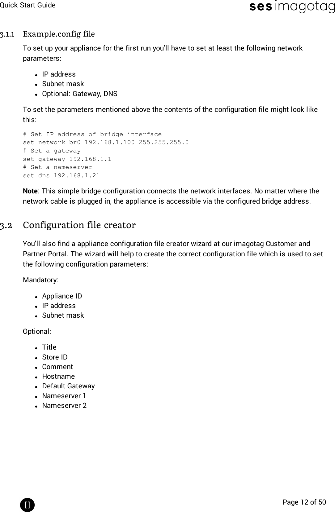 Quick Start GuidePage 12 of 503.1.1 Example.config fileTo set up your appliance for the first run you&apos;ll have to set at least the following networkparameters:lIPaddresslSubnet masklOptional: Gateway, DNSTo set the parameters mentioned above the contents of the configuration file might look likethis:# Set IP address of bridge interfaceset network br0 192.168.1.100 255.255.255.0# Set a gatewayset gateway 192.168.1.1# Set a nameserverset dns 192.168.1.21Note:This simple bridge configuration connects the network interfaces. No matter where thenetwork cable is plugged in, the appliance is accessible via the configured bridge address.3.2 Configuration file creatorYou&apos;ll also find a appliance configuration file creator wizard at our imagotag Customer andPartner Portal. The wizard will help to create the correct configuration file which is used to setthe following configuration parameters:Mandatory:lAppliance IDlIPaddresslSubnet maskOptional:lTitlelStore IDlCommentlHostnamelDefault GatewaylNameserver 1lNameserver 2