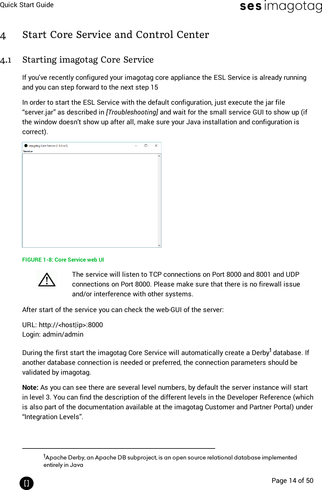 Quick Start GuidePage 14 of 504 Start Core Service and Control Center4.1 Starting imagotag Core ServiceIf you&apos;ve recently configured your imagotag core appliance the ESLService is already runningand you can step forward to the next step 15In order to start the ESL Service with the default configuration, just execute the jar file“server.jar” as described in [Troubleshooting] and wait for the small service GUI to show up (ifthe window doesn’t show up after all, make sure your Java installation and configuration iscorrect).FIGURE 1-8: Core Service web UIThe service will listen to TCP connections on Port 8000 and 8001 and UDPconnections on Port 8000. Please make sure that there is no firewall issueand/or interference with other systems.After start of the service you can check the web-GUI of the server:URL: http://&lt;host|ip&gt;:8000Login: admin/adminDuring the first start the imagotag Core Service will automatically create a Derby1database. Ifanother database connection is needed or preferred, the connection parameters should bevalidated by imagotag.Note: As you can see there are several level numbers, by default the server instance will startin level 3. You can find the description of the different levels in the Developer Reference (whichis also part of the documentation available at the imagotag Customer and Partner Portal) under“Integration Levels”.1Apache Derby, an Apache DB subproject, is an open source relational database implementedentirely in Java