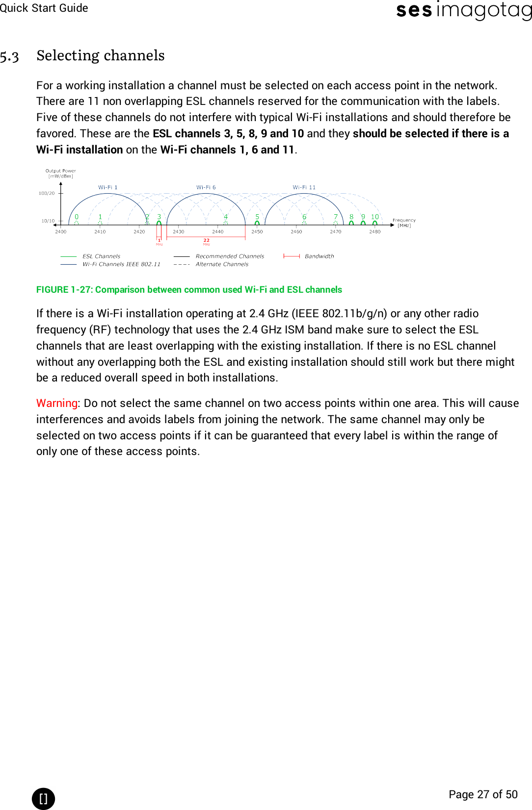 Quick Start GuidePage 27 of 505.3 Selecting channelsFor a working installation a channel must be selected on each access point in the network.There are 11 non overlapping ESL channels reserved for the communication with the labels.Five of these channels do not interfere with typical Wi-Fi installations and should therefore befavored. These are the ESL channels 3, 5, 8, 9 and 10 and they should be selected if there is aWi-Fi installation on the Wi-Fi channels 1, 6 and 11.FIGURE 1-27: Comparison between common used Wi-Fi and ESLchannelsIf there is a Wi-Fi installation operating at 2.4 GHz (IEEE 802.11b/g/n) or any other radiofrequency (RF) technology that uses the 2.4 GHz ISM band make sure to select the ESLchannels that are least overlapping with the existing installation. If there is no ESL channelwithout any overlapping both the ESL and existing installation should still work but there mightbe a reduced overall speed in both installations.Warning: Do not select the same channel on two access points within one area. This will causeinterferences and avoids labels from joining the network. The same channel may only beselected on two access points if it can be guaranteed that every label is within the range ofonly one of these access points.