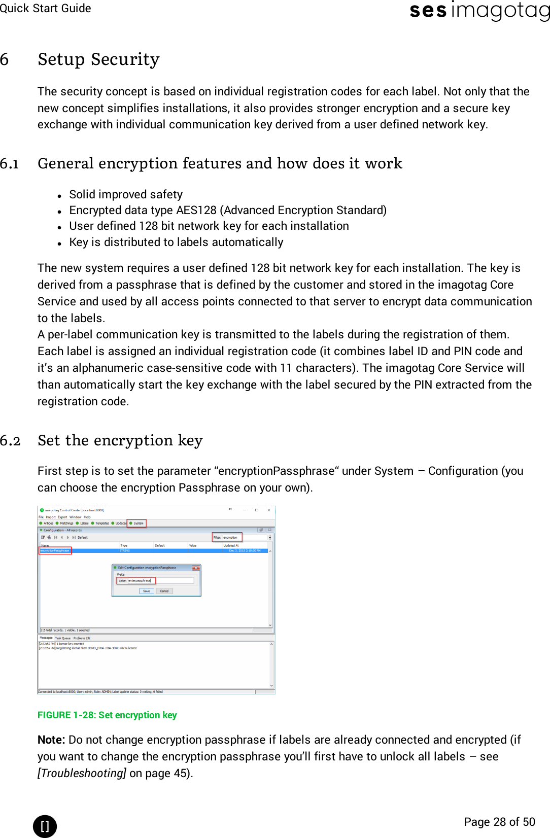 Quick Start GuidePage 28 of 506 Setup SecurityThe security concept is based on individual registration codes for each label. Not only that thenew concept simplifies installations, it also provides stronger encryption and a secure keyexchange with individual communication key derived from a user defined network key.6.1 General encryption features and how does it worklSolid improved safetylEncrypted data type AES128 (Advanced Encryption Standard)lUser defined 128 bit network key for each installationlKey is distributed to labels automaticallyThe new system requires a user defined 128 bit network key for each installation. The key isderived from a passphrase that is defined by the customer and stored in the imagotag CoreService and used by all access points connected to that server to encrypt data communicationto the labels.A per-label communication key is transmitted to the labels during the registration of them.Each label is assigned an individual registration code (it combines label ID and PIN code andit’s an alphanumeric case-sensitive code with 11 characters). The imagotag Core Service willthan automatically start the key exchange with the label secured by the PIN extracted from theregistration code.6.2 Set the encryption keyFirst step is to set the parameter “encryptionPassphrase“ under System – Configuration (youcan choose the encryption Passphrase on your own).FIGURE 1-28: Set encryption keyNote: Do not change encryption passphrase if labels are already connected and encrypted (ifyou want to change the encryption passphrase you’ll first have to unlock all labels – see[Troubleshooting] on page 45).