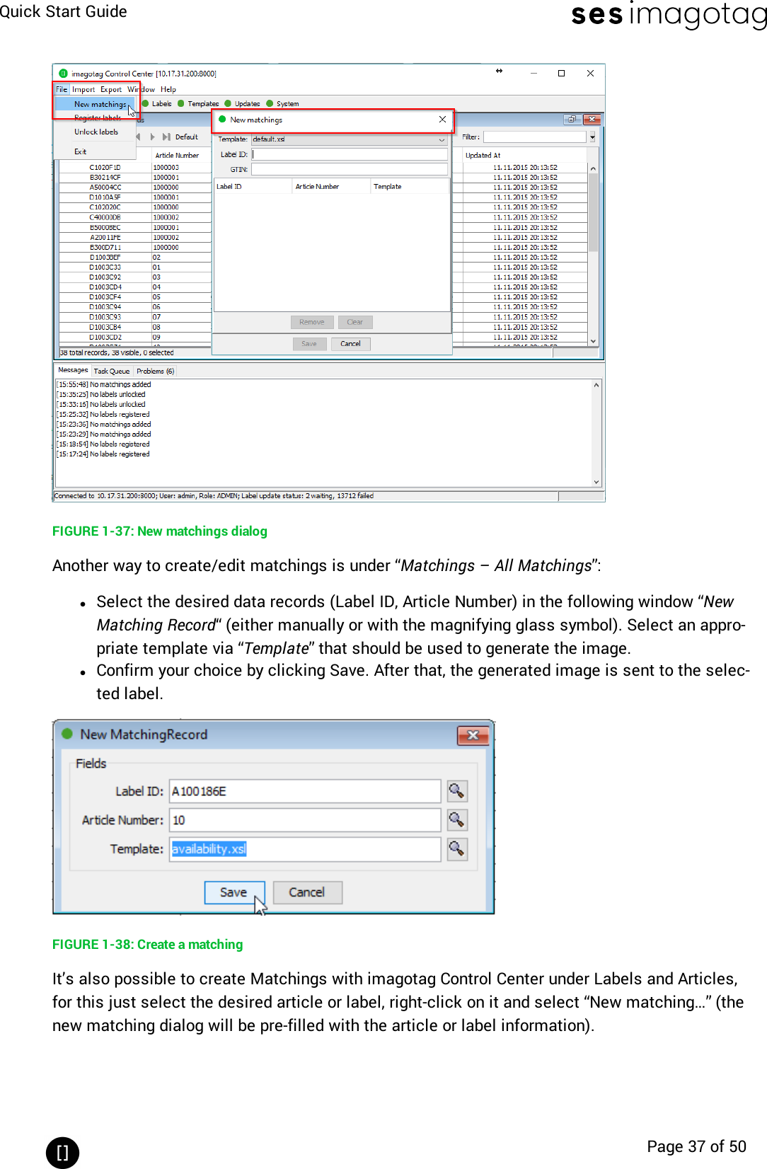 Quick Start GuidePage 37 of 50FIGURE 1-37: New matchings dialogAnother way to create/edit matchings is under “Matchings – All Matchings”:lSelect the desired data records (Label ID, Article Number) in the following window “NewMatching Record“ (either manually or with the magnifying glass symbol). Select an appro-priate template via “Template” that should be used to generate the image.lConfirm your choice by clicking Save. After that, the generated image is sent to the selec-ted label.FIGURE 1-38: Create a matchingIt’s also possible to create Matchings with imagotag Control Center under Labels and Articles,for this just select the desired article or label, right-click on it and select “New matching…” (thenew matching dialog will be pre-filled with the article or label information).