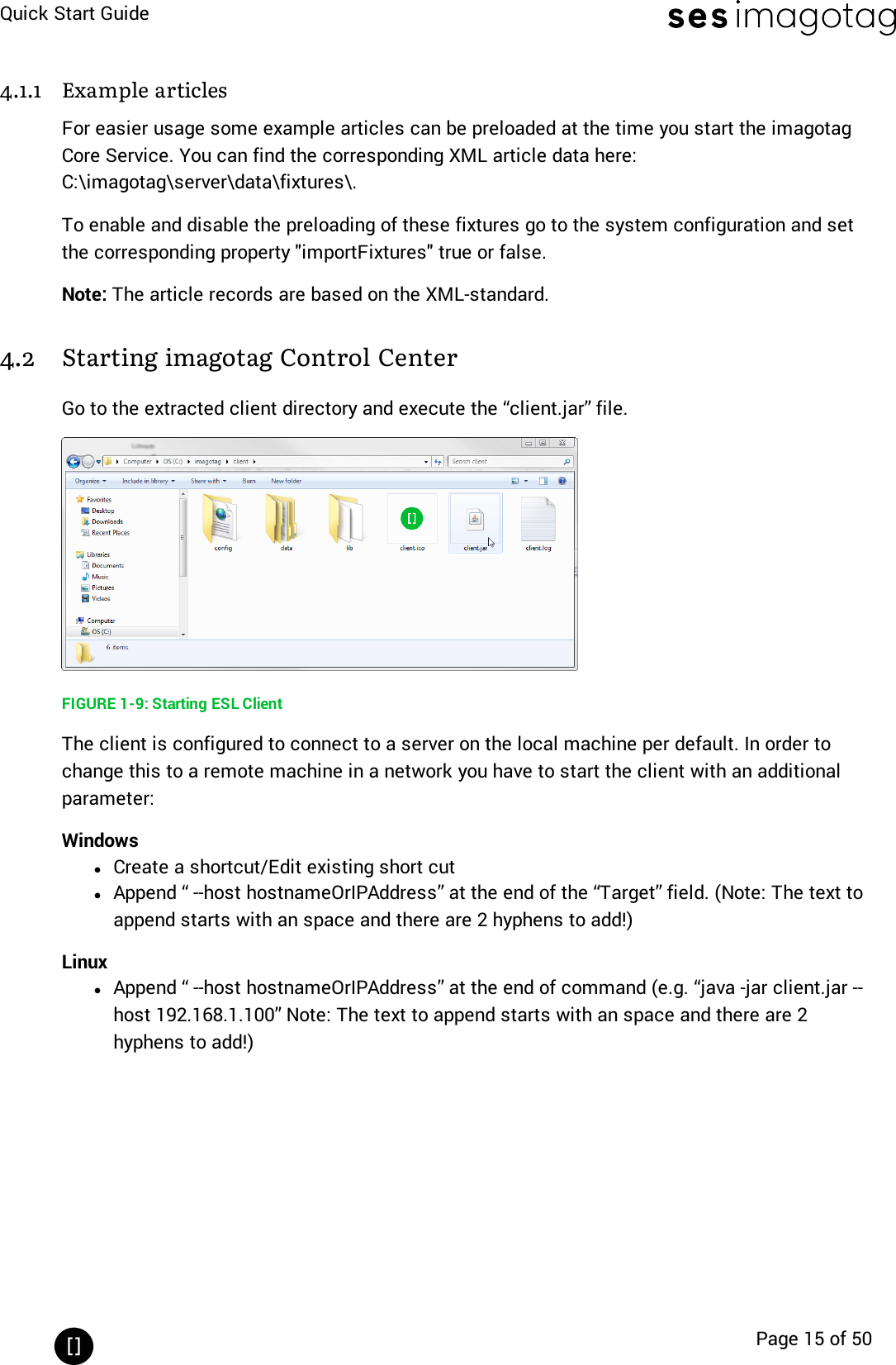 Quick Start GuidePage 15 of 504.1.1 Example articlesFor easier usage some example articles can be preloaded at the time you start the imagotagCore Service. You can find the corresponding XMLarticle data here:C:\imagotag\server\data\fixtures\.To enable and disable the preloading of these fixtures go to the system configuration and setthe corresponding property &quot;importFixtures&quot;true or false.Note: The article records are based on the XML-standard.4.2 Starting imagotag Control CenterGo to the extracted client directory and execute the “client.jar” file.FIGURE 1-9: Starting ESL ClientThe client is configured to connect to a server on the local machine per default. In order tochange this to a remote machine in a network you have to start the client with an additionalparameter:WindowslCreate a shortcut/Edit existing short cutlAppend “ --host hostnameOrIPAddress” at the end of the “Target” field. (Note: The text toappend starts with an space and there are 2 hyphens to add!)LinuxlAppend “ --host hostnameOrIPAddress” at the end of command (e.g. “java -jar client.jar --host 192.168.1.100” Note: The text to append starts with an space and there are 2hyphens to add!)