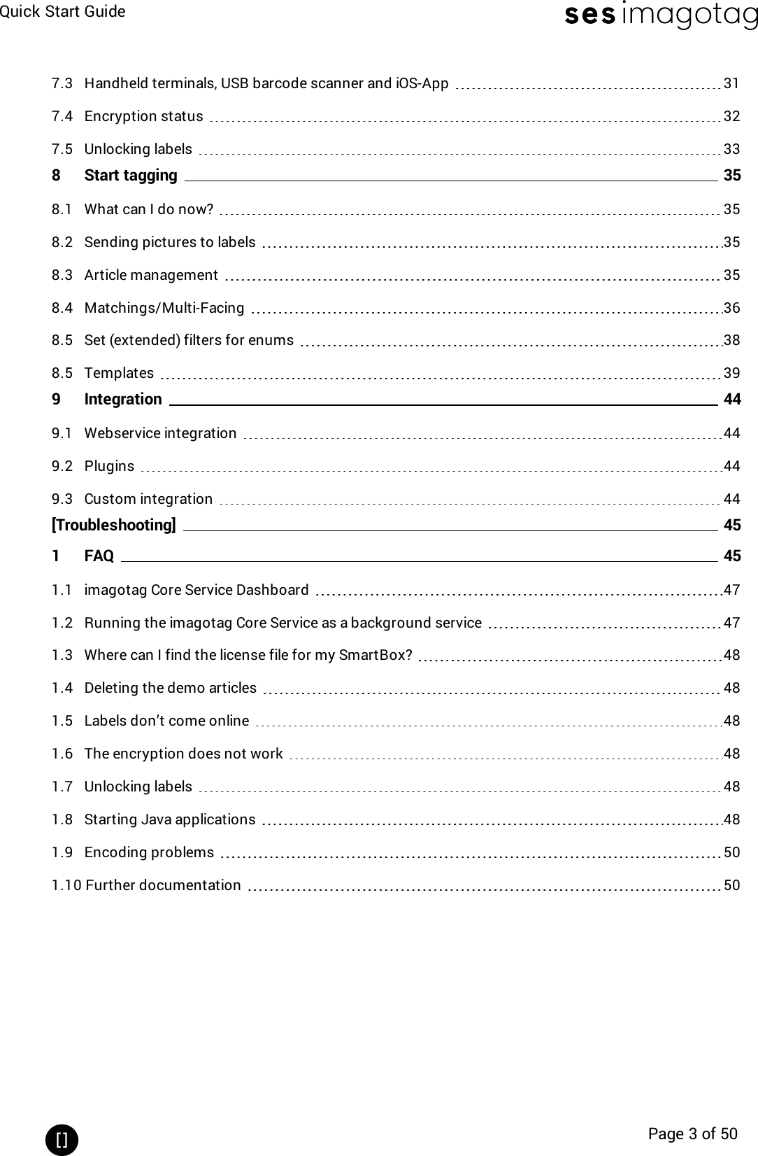 Quick Start GuidePage 3 of 507.3 Handheld terminals, USB barcode scanner and iOS-App 317.4 Encryption status 327.5 Unlocking labels 338 Start tagging 358.1 What can I do now? 358.2 Sending pictures to labels 358.3 Article management 358.4 Matchings/Multi-Facing 368.5 Set (extended) filters for enums 388.5 Templates 399 Integration 449.1 Webservice integration 449.2 Plugins 449.3 Custom integration 44[Troubleshooting] 451 FAQ 451.1 imagotag Core Service Dashboard 471.2 Running the imagotag Core Service as a background service 471.3 Where can I find the license file for my SmartBox? 481.4 Deleting the demo articles 481.5 Labels don’t come online 481.6 The encryption does not work 481.7 Unlocking labels 481.8 Starting Java applications 481.9 Encoding problems 501.10 Further documentation 50