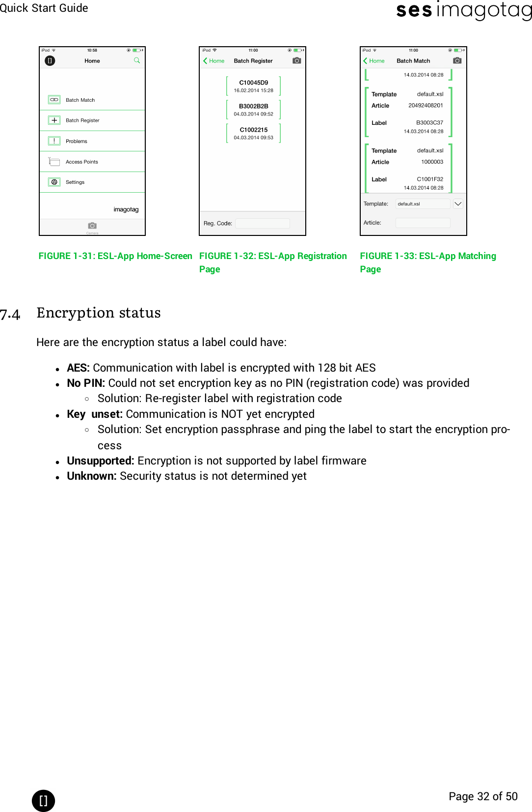 Quick Start GuidePage 32 of 50FIGURE 1-31: ESL-App Home-Screen FIGURE 1-32: ESL-App RegistrationPageFIGURE 1-33: ESL-App MatchingPage7.4 Encryption statusHere are the encryption status a label could have:lAES: Communication with label is encrypted with 128 bit AESlNo PIN: Could not set encryption key as no PIN (registration code) was providedoSolution: Re-register label with registration codelKey unset: Communication is NOT yet encryptedoSolution: Set encryption passphrase and ping the label to start the encryption pro-cesslUnsupported: Encryption is not supported by label firmwarelUnknown: Security status is not determined yet