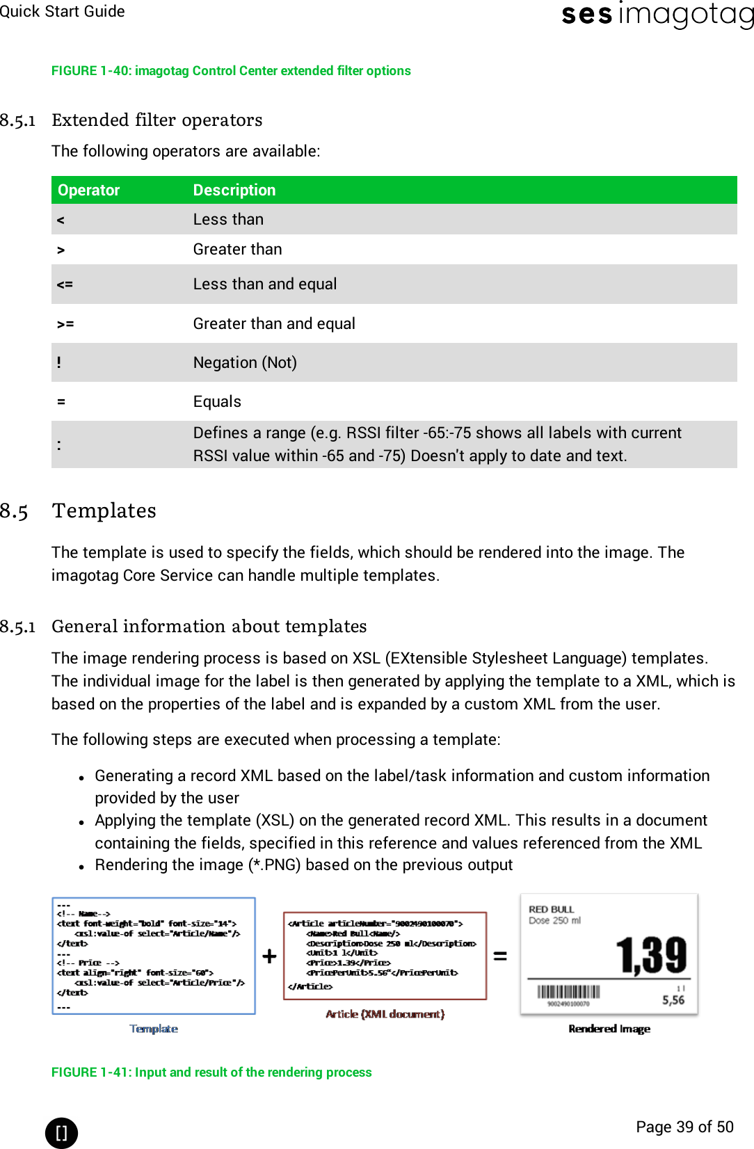 Quick Start GuidePage 39 of 50FIGURE 1-40: imagotag Control Center extended filter options8.5.1 Extended filter operatorsThe following operators are available:Operator Description&lt;Less than&gt;Greater than&lt;= Less than and equal&gt;= Greater than and equal!Negation (Not)=Equals:Defines a range (e.g. RSSIfilter -65:-75 shows all labels with currentRSSIvalue within -65 and -75) Doesn&apos;t apply to date and text.8.5 TemplatesThe template is used to specify the fields, which should be rendered into the image. Theimagotag Core Service can handle multiple templates.8.5.1 General information about templatesThe image rendering process is based on XSL (EXtensible Stylesheet Language) templates.The individual image for the label is then generated by applying the template to a XML, which isbased on the properties of the label and is expanded by a custom XML from the user.The following steps are executed when processing a template:lGenerating a record XML based on the label/task information and custom informationprovided by the userlApplying the template (XSL) on the generated record XML. This results in a documentcontaining the fields, specified in this reference and values referenced from the XMLlRendering the image (*.PNG) based on the previous outputFIGURE 1-41: Input and result of the rendering process