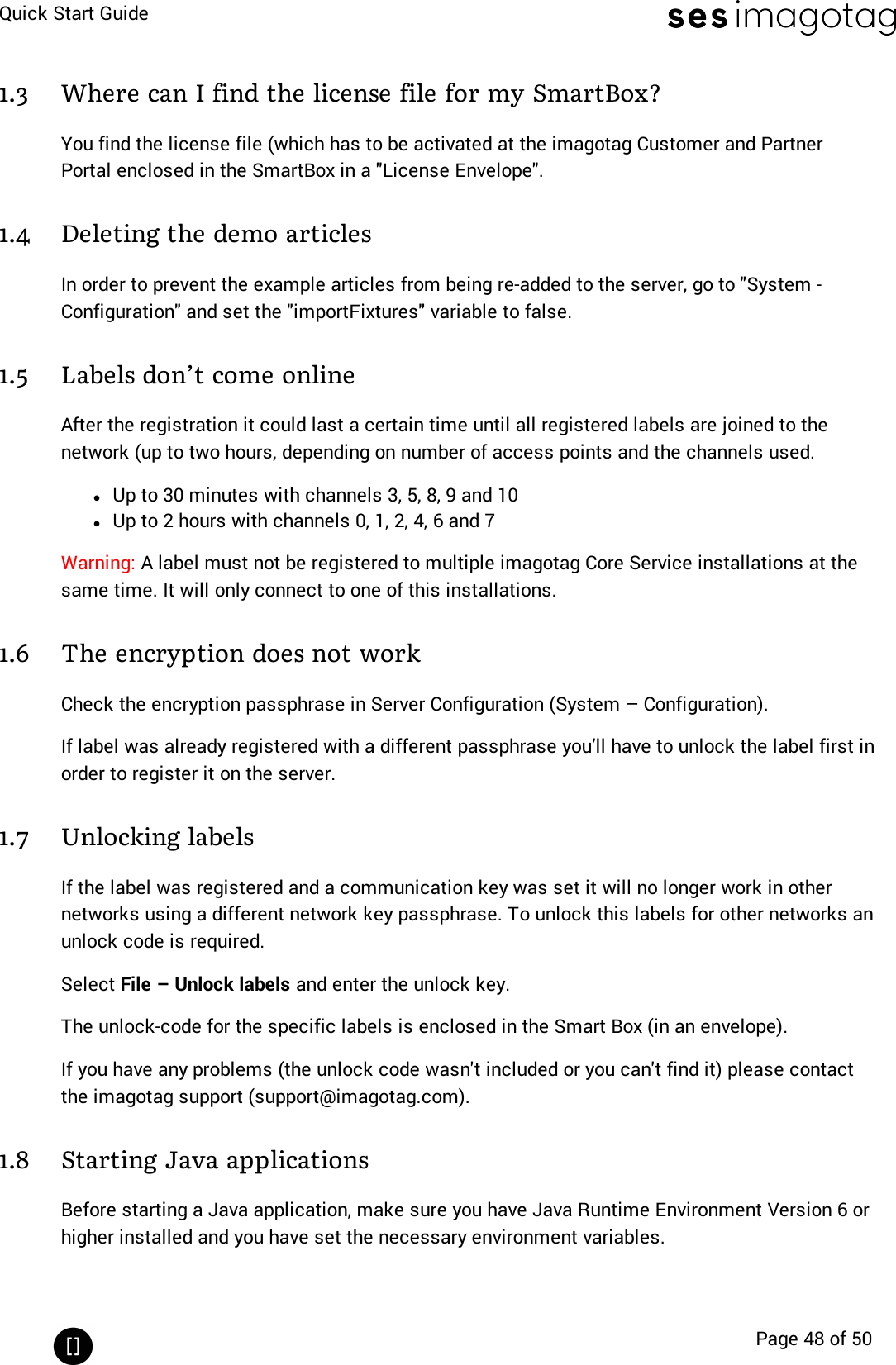 Quick Start GuidePage 48 of 501.3 Where can I find the license file for my SmartBox?You find the license file (which has to be activated at the imagotag Customer and PartnerPortal enclosed in the SmartBox in a &quot;License Envelope&quot;.1.4 Deleting the demo articlesIn order to prevent the example articles from being re-added to the server, go to &quot;System -Configuration&quot;and set the &quot;importFixtures&quot;variable to false.1.5 Labels don’t come onlineAfter the registration it could last a certain time until all registered labels are joined to thenetwork (up to two hours, depending on number of access points and the channels used.lUp to 30 minutes with channels 3, 5, 8, 9 and 10lUp to 2 hours with channels 0, 1, 2, 4, 6 and 7Warning: A label must not be registered to multiple imagotag Core Service installations at thesame time. It will only connect to one of this installations.1.6 The encryption does not workCheck the encryption passphrase in Server Configuration (System – Configuration).If label was already registered with a different passphrase you’ll have to unlock the label first inorder to register it on the server.1.7 Unlocking labelsIf the label was registered and a communication key was set it will no longer work in othernetworks using a different network key passphrase. To unlock this labels for other networks anunlock code is required.Select File – Unlock labels and enter the unlock key.The unlock-code for the specific labels is enclosed in the Smart Box (in an envelope).If you have any problems (the unlock code wasn&apos;t included or you can&apos;t find it) please contactthe imagotag support (support@imagotag.com).1.8 Starting Java applicationsBefore starting a Java application, make sure you have Java Runtime Environment Version 6 orhigher installed and you have set the necessary environment variables.