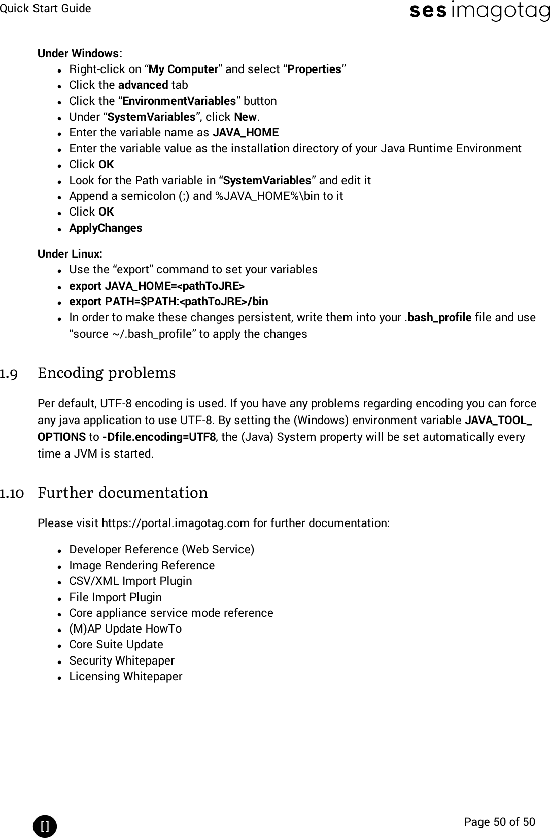 Quick Start GuidePage 50 of 50Under Windows:lRight-click on “My Computer” and select “Properties”lClick the advanced tablClick the “EnvironmentVariables” buttonlUnder “SystemVariables”, click New.lEnter the variable name as JAVA_HOMElEnter the variable value as the installation directory of your Java Runtime EnvironmentlClick OKlLook for the Path variable in “SystemVariables” and edit itlAppend a semicolon (;) and %JAVA_HOME%\bin to itlClick OKlApplyChangesUnder Linux:lUse the “export” command to set your variableslexport JAVA_HOME=&lt;pathToJRE&gt;lexport PATH=$PATH:&lt;pathToJRE&gt;/binlIn order to make these changes persistent, write them into your .bash_profile file and use“source ~/.bash_profile” to apply the changes1.9 Encoding problemsPer default, UTF-8 encoding is used. If you have any problems regarding encoding you can forceany java application to use UTF-8. By setting the (Windows) environment variable JAVA_TOOL_OPTIONS to -Dfile.encoding=UTF8, the (Java) System property will be set automatically everytime a JVM is started.1.10 Further documentationPlease visit https://portal.imagotag.com for further documentation:lDeveloper Reference (Web Service)lImage Rendering ReferencelCSV/XML Import PluginlFile Import PluginlCore appliance service mode referencel(M)AP Update HowTolCore Suite UpdatelSecurity WhitepaperlLicensing Whitepaper