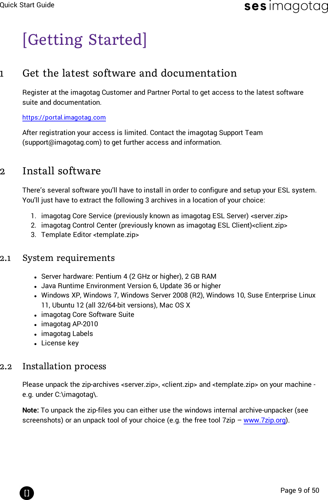 Quick Start GuidePage 9 of 50[Getting Started]1 Get the latest software and documentationRegister at the imagotag Customer and Partner Portal to get access to the latest softwaresuite and documentation.https://portal.imagotag.comAfter registration your access is limited. Contact the imagotag Support Team(support@imagotag.com)to get further access and information.2 Install softwareThere’s several software you’ll have to install in order to configure and setup your ESL system.You’ll just have to extract the following 3 archives in a location of your choice:1. imagotag Core Service (previously known as imagotag ESL Server) &lt;server.zip&gt;2. imagotag Control Center (previously known as imagotag ESL Client)&lt;client.zip&gt;3. Template Editor &lt;template.zip&gt;2.1 System requirementslServer hardware: Pentium 4 (2 GHz or higher), 2 GB RAMlJava Runtime Environment Version 6, Update 36 or higherlWindows XP, Windows 7, Windows Server 2008 (R2), Windows 10, Suse Enterprise Linux11, Ubuntu 12 (all 32/64-bit versions), Mac OS Xlimagotag Core Software Suitelimagotag AP-2010limagotag LabelslLicense key2.2 Installation processPlease unpack the zip-archives &lt;server.zip&gt;, &lt;client.zip&gt; and &lt;template.zip&gt; on your machine -e.g. under C:\imagotag\.Note: To unpack the zip-files you can either use the windows internal archive-unpacker (seescreenshots) or an unpack tool of your choice (e.g. the free tool 7zip – www.7zip.org).