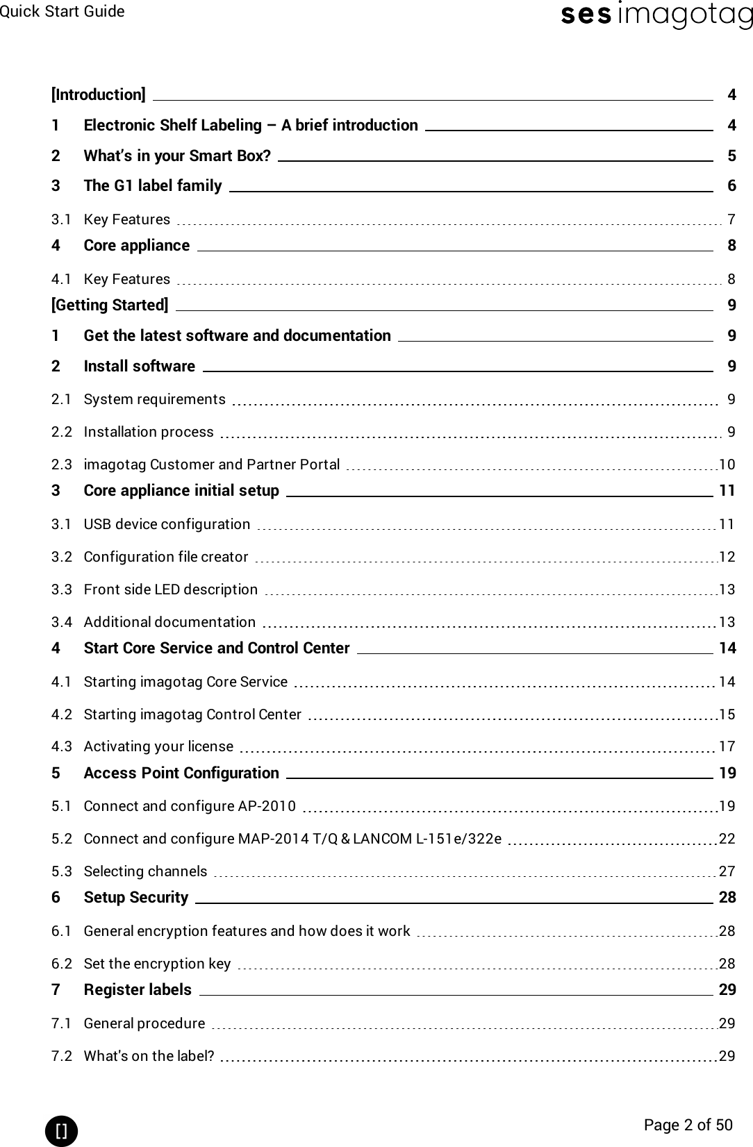 Quick Start GuidePage 2 of 50[Introduction] 41 Electronic Shelf Labeling – A brief introduction 42 What’s in your Smart Box? 53 The G1 label family 63.1 Key Features 74 Core appliance 84.1 Key Features 8[Getting Started] 91 Get the latest software and documentation 92 Install software 92.1 System requirements 92.2 Installation process 92.3 imagotag Customer and Partner Portal 103 Core appliance initial setup 113.1 USB device configuration 113.2 Configuration file creator 123.3 Front side LEDdescription 133.4 Additional documentation 134 Start Core Service and Control Center 144.1 Starting imagotag Core Service 144.2 Starting imagotag Control Center 154.3 Activating your license 175 Access Point Configuration 195.1 Connect and configure AP-2010 195.2 Connect and configure MAP-2014 T/Q &amp; LANCOM L-151e/322e 225.3 Selecting channels 276 Setup Security 286.1 General encryption features and how does it work 286.2 Set the encryption key 287 Register labels 297.1 General procedure 297.2 What&apos;s on the label? 29