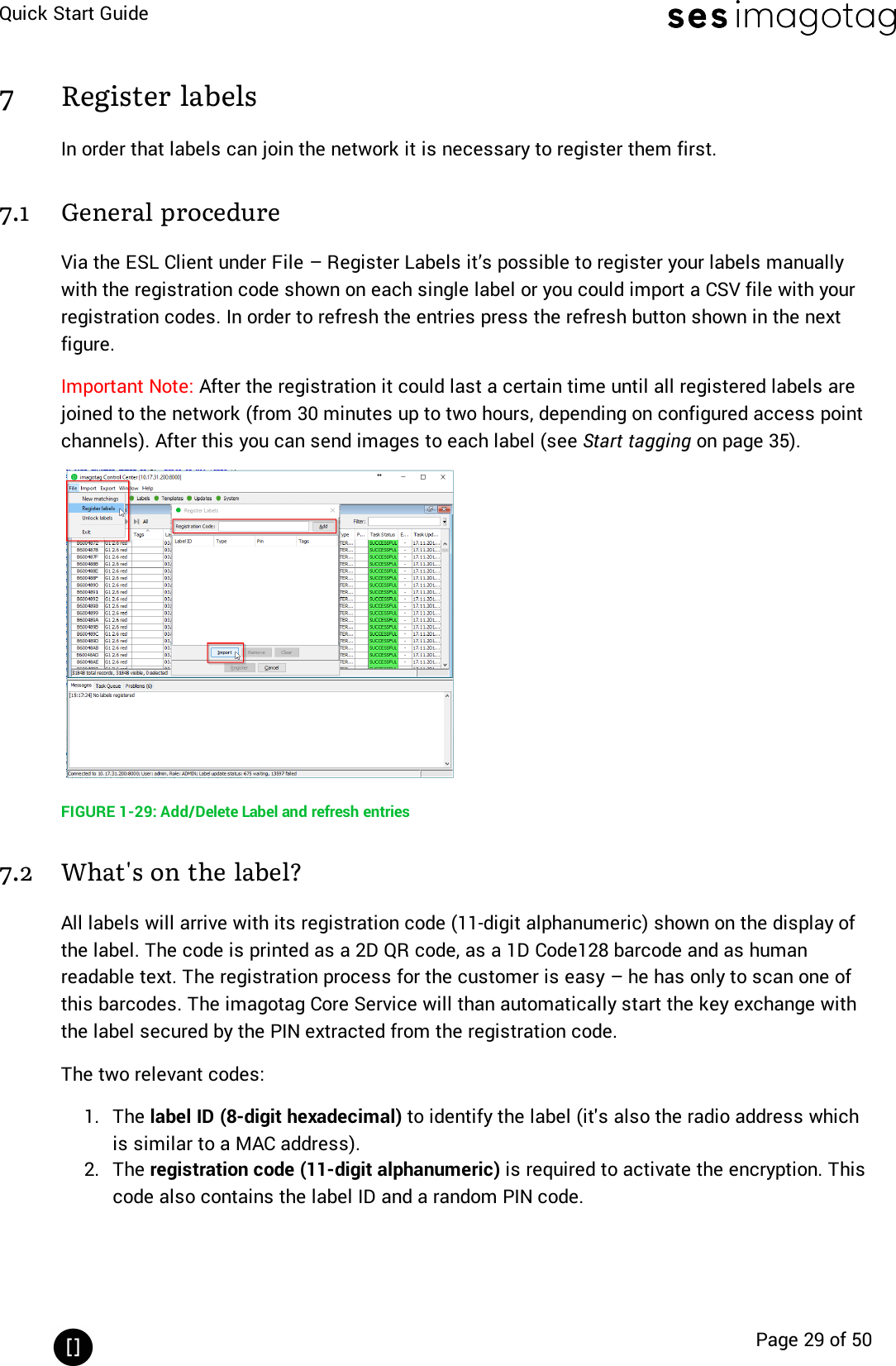 Quick Start GuidePage 29 of 507 Register labelsIn order that labels can join the network it is necessary to register them first.7.1 General procedureVia the ESL Client under File – Register Labels it’s possible to register your labels manuallywith the registration code shown on each single label or you could import a CSV file with yourregistration codes. In order to refresh the entries press the refresh button shown in the nextfigure.Important Note: After the registration it could last a certain time until all registered labels arejoined to the network (from 30 minutes up to two hours, depending on configured access pointchannels). After this you can send images to each label (see Start tagging on page 35).FIGURE 1-29: Add/Delete Label and refresh entries7.2 What&apos;s on the label?All labels will arrive with its registration code (11-digit alphanumeric)shown on the display ofthe label. The code is printed as a 2D QR code, as a 1D Code128 barcode and as humanreadable text. The registration process for the customer is easy – he has only to scan one ofthis barcodes. The imagotag Core Service will than automatically start the key exchange withthe label secured by the PIN extracted from the registration code.The two relevant codes:1. The label ID (8-digit hexadecimal) to identify the label (it&apos;s also the radio address whichis similar to a MAC address).2. The registration code (11-digit alphanumeric) is required to activate the encryption. Thiscode also contains the label ID and a random PIN code.