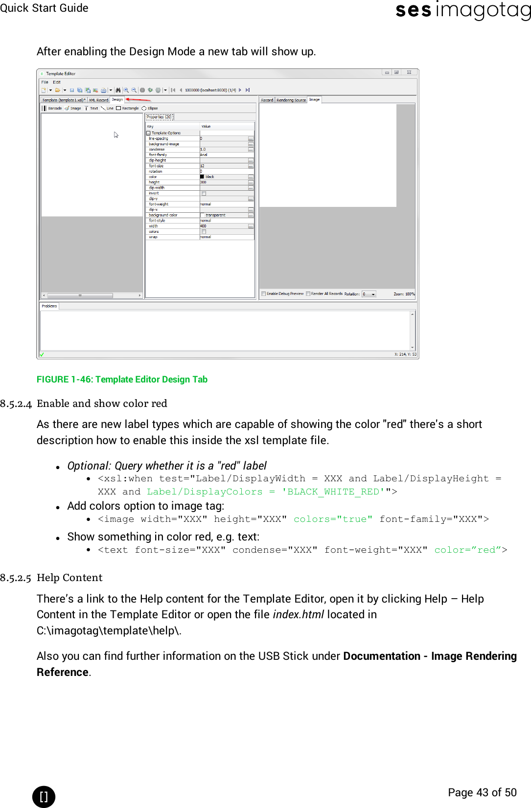 Quick Start GuidePage 43 of 50After enabling the Design Mode a new tab will show up.FIGURE 1-46: Template Editor Design Tab8.5.2.4 Enable and show color redAs there are new label types which are capable of showing the color &quot;red&quot;there&apos;s a shortdescription how to enable this inside the xsl template file.lOptional: Query whether it is a &quot;red&quot; labell&lt;xsl:when test=&quot;Label/DisplayWidth = XXX and Label/DisplayHeight =XXX and Label/DisplayColors = &apos;BLACK_WHITE_RED&apos;&quot;&gt;lAdd colors option to image tag:l&lt;image width=&quot;XXX&quot; height=&quot;XXX&quot; colors=&quot;true&quot; font-family=&quot;XXX&quot;&gt;lShow something in color red, e.g. text:l&lt;text font-size=&quot;XXX&quot; condense=&quot;XXX&quot; font-weight=&quot;XXX&quot; color=”red”&gt;8.5.2.5 Help ContentThere’s a link to the Help content for the Template Editor, open it by clicking Help – HelpContent in the Template Editor or open the file index.html located inC:\imagotag\template\help\.Also you can find further information on the USB Stick under Documentation - Image RenderingReference.