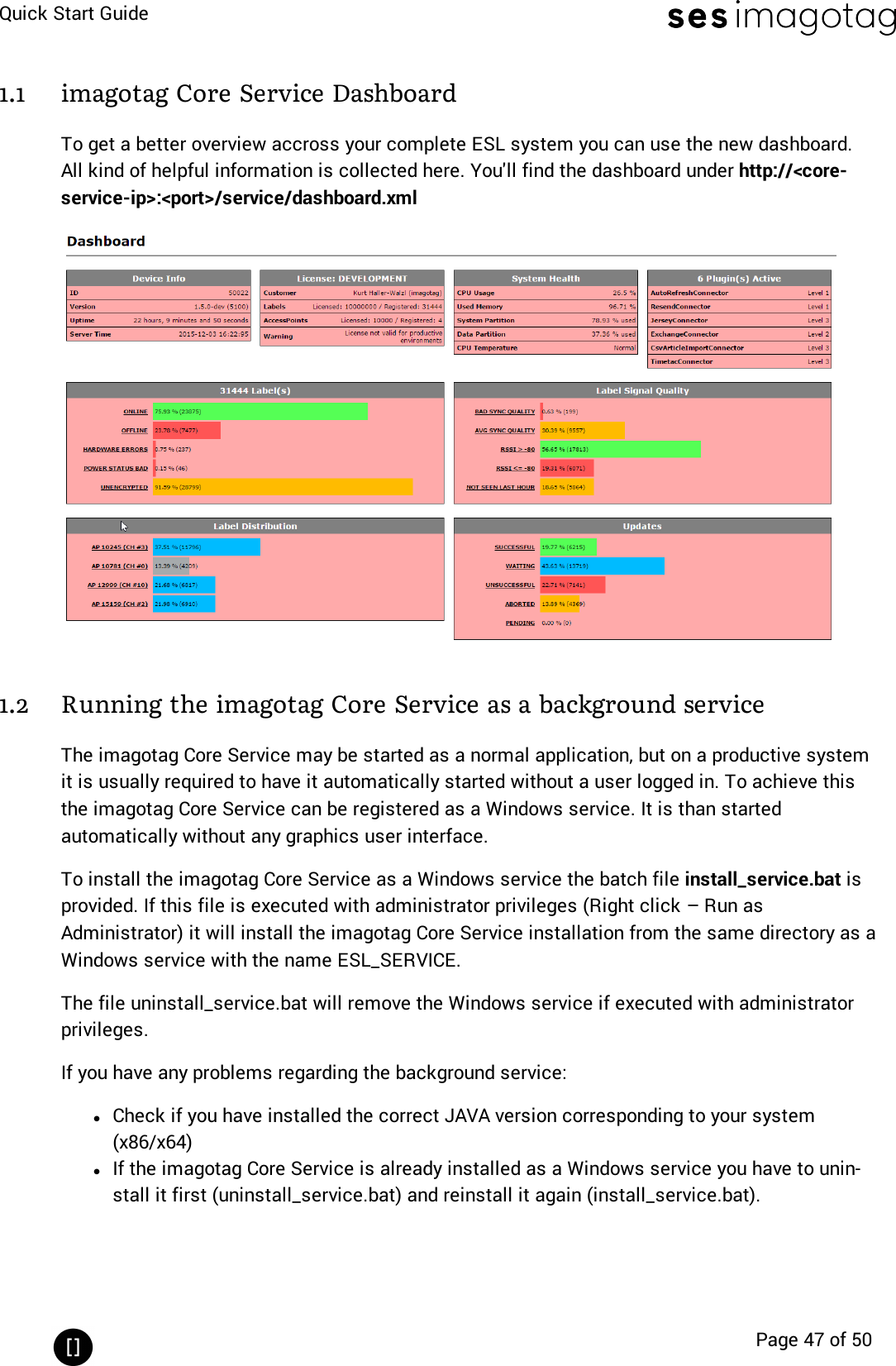 Quick Start GuidePage 47 of 501.1 imagotag Core Service DashboardTo get a better overview accross your complete ESLsystem you can use the new dashboard.All kind of helpful information is collected here. You&apos;ll find the dashboard under http://&lt;core-service-ip&gt;:&lt;port&gt;/service/dashboard.xml1.2 Running the imagotag Core Service as a background serviceThe imagotag Core Service may be started as a normal application, but on a productive systemit is usually required to have it automatically started without a user logged in. To achieve thisthe imagotag Core Service can be registered as a Windows service. It is than startedautomatically without any graphics user interface.To install the imagotag Core Service as a Windows service the batch file install_service.bat isprovided. If this file is executed with administrator privileges (Right click – Run asAdministrator) it will install the imagotag Core Service installation from the same directory as aWindows service with the name ESL_SERVICE.The file uninstall_service.bat will remove the Windows service if executed with administratorprivileges.If you have any problems regarding the background service:lCheck if you have installed the correct JAVAversion corresponding to your system(x86/x64)lIf the imagotag Core Service is already installed as a Windows service you have to unin-stall it first (uninstall_service.bat) and reinstall it again (install_service.bat).