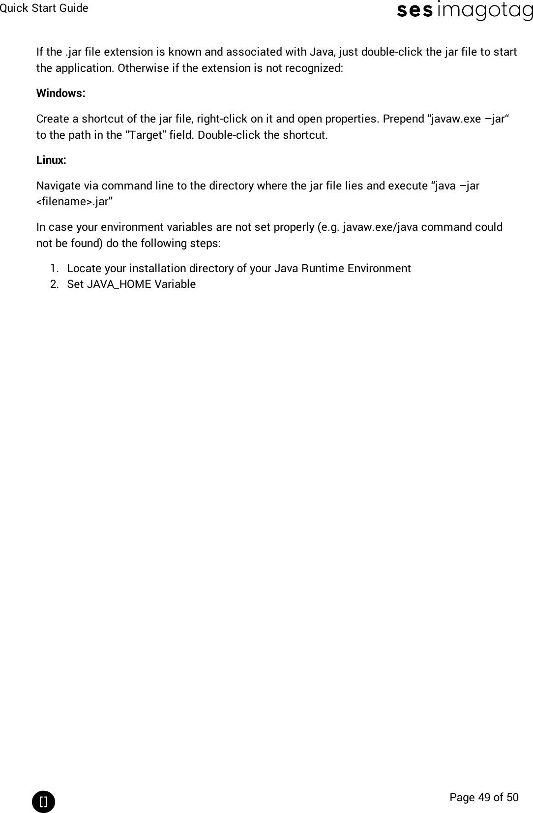 Quick Start GuidePage 49 of 50If the .jar file extension is known and associated with Java, just double-click the jar file to startthe application. Otherwise if the extension is not recognized:Windows:Create a shortcut of the jar file, right-click on it and open properties. Prepend “javaw.exe –jar“ to the path in the “Target” field. Double-click the shortcut.Linux:Navigate via command line to the directory where the jar file lies and execute “java –jar&lt;filename&gt;.jar”In case your environment variables are not set properly (e.g. javaw.exe/java command couldnot be found) do the following steps:1. Locate your installation directory of your Java Runtime Environment2. Set JAVA_HOME Variable