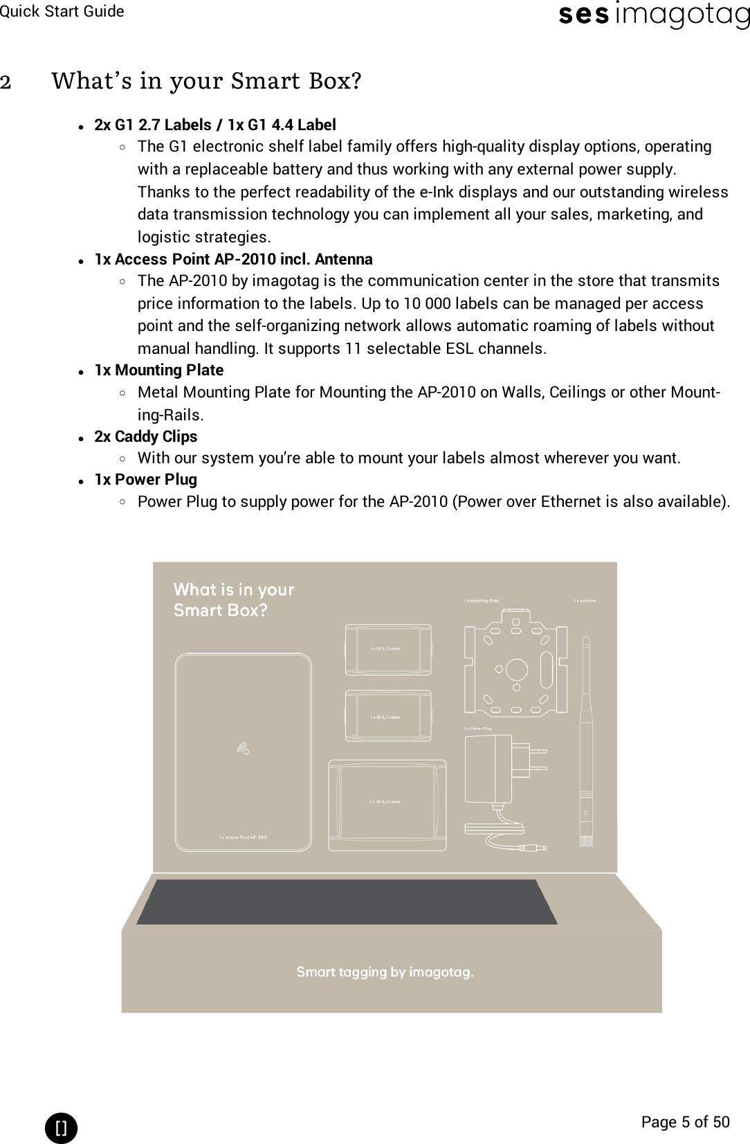 Quick Start GuidePage 5 of 502 What’s in your Smart Box?l2x G1 2.7 Labels / 1x G1 4.4 LabeloThe G1 electronic shelf label family offers high-quality display options, operatingwith a replaceable battery and thus working with any external power supply.Thanks to the perfect readability of the e-Ink displays and our outstanding wirelessdata transmission technology you can implement all your sales, marketing, andlogistic strategies.l1x Access Point AP-2010 incl. AntennaoThe AP-2010 by imagotag is the communication center in the store that transmitsprice information to the labels. Up to 10 000 labels can be managed per accesspoint and the self-organizing network allows automatic roaming of labels withoutmanual handling. It supports 11 selectable ESLchannels.l1x Mounting PlateoMetal Mounting Plate for Mounting the AP-2010 on Walls, Ceilings or other Mount-ing-Rails.l2x Caddy ClipsoWith our system you’re able to mount your labels almost wherever you want.l1x Power PlugoPower Plug to supply power for the AP-2010 (Power over Ethernet is also available).