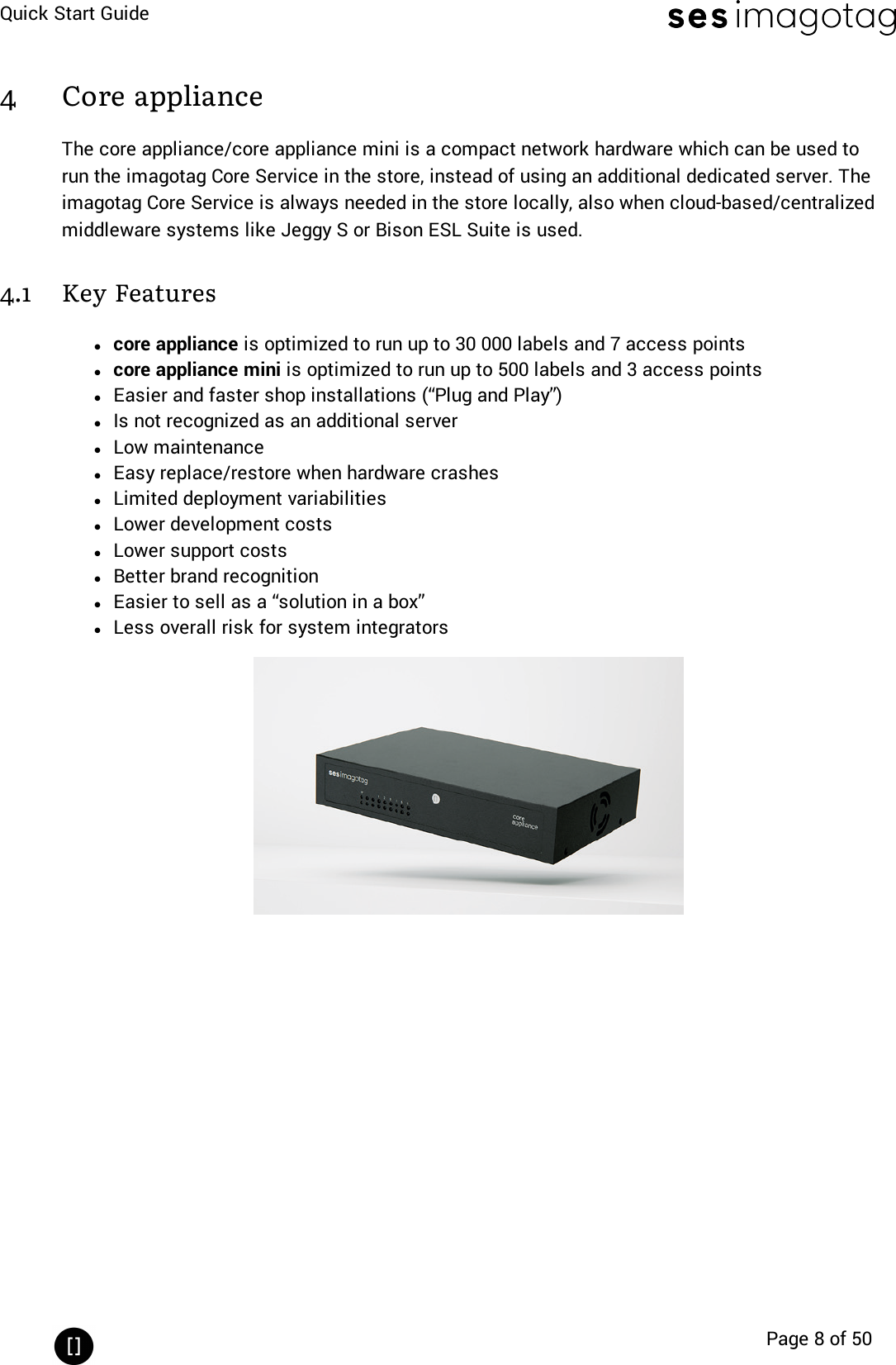 Quick Start GuidePage 8 of 504 Core applianceThe core appliance/core appliance mini is a compact network hardware which can be used torun the imagotag Core Service in the store, instead of using an additional dedicated server. Theimagotag Core Service is always needed in the store locally, also when cloud-based/centralizedmiddleware systems like Jeggy S or Bison ESL Suite is used.4.1 Key Featureslcore appliance is optimized to run up to 30 000 labels and 7 access pointslcore appliance mini is optimized to run up to 500 labels and 3 access pointslEasier and faster shop installations (“Plug and Play”)lIs not recognized as an additional serverlLow maintenancelEasy replace/restore when hardware crasheslLimited deployment variabilitieslLower development costslLower support costslBetter brand recognitionlEasier to sell as a “solution in a box”lLess overall risk for system integrators