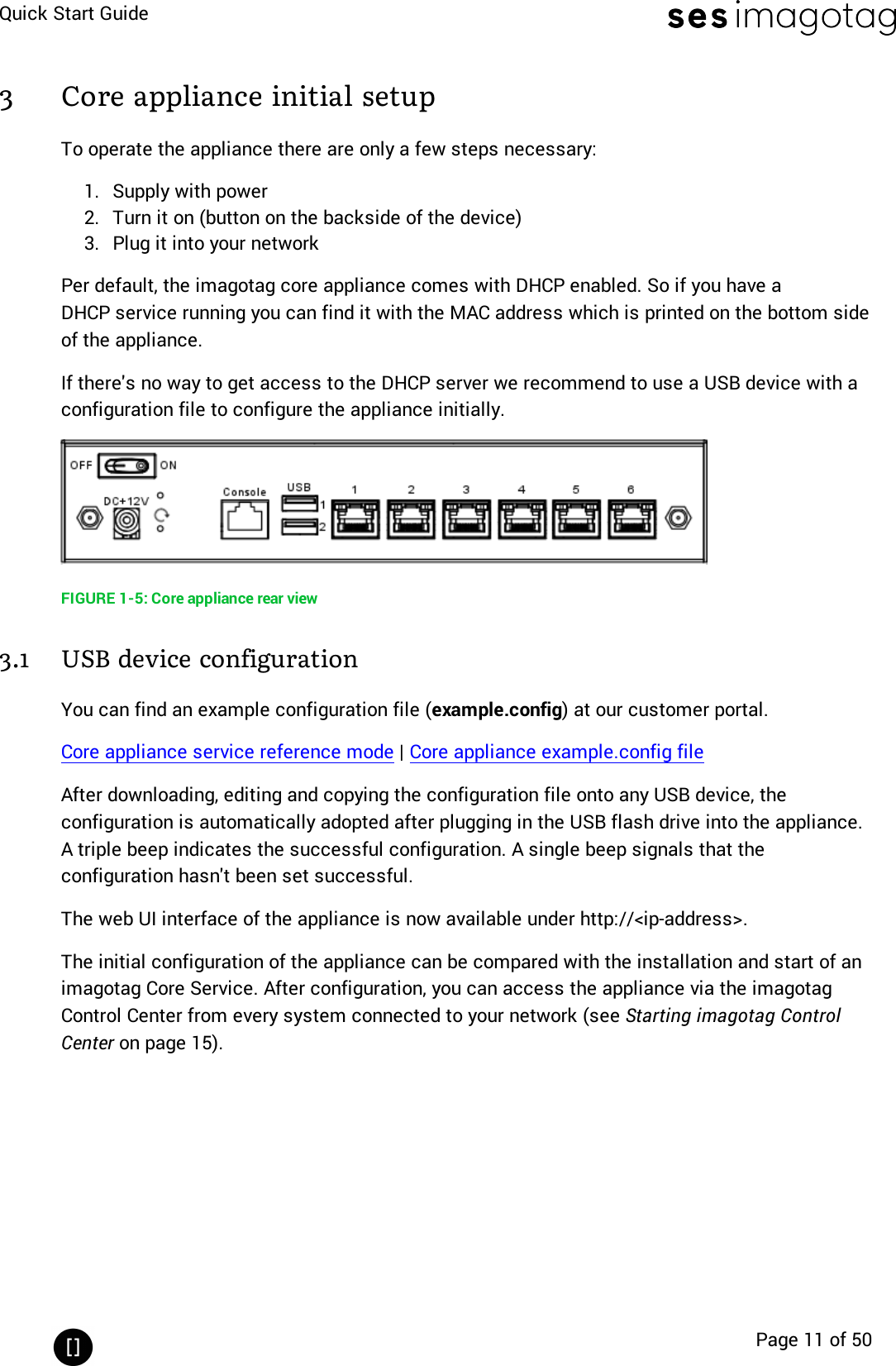 Quick Start GuidePage 11 of 503 Core appliance initial setupTo operate the appliance there are only a few steps necessary:1. Supply with power2. Turn it on (button on the backside of the device)3. Plug it into your networkPer default, the imagotag core appliance comes with DHCPenabled. So if you have aDHCPservice running you can find it with the MAC address which is printed on the bottom sideof the appliance.If there&apos;s no way to get access to the DHCPserver we recommend to use a USBdevice with aconfiguration file to configure the appliance initially.FIGURE 1-5: Core appliance rear view3.1 USB device configurationYou can find an example configuration file (example.config) at our customer portal.Core appliance service reference mode |Core appliance example.config fileAfter downloading, editing and copying the configuration file onto any USBdevice, theconfiguration is automatically adopted after plugging in the USB flash drive into the appliance.A triple beep indicates the successful configuration. A single beep signals that theconfiguration hasn&apos;t been set successful.The web UIinterface of the appliance is now available under http://&lt;ip-address&gt;.The initial configuration of the appliance can be compared with the installation and start of animagotag Core Service. After configuration, you can access the appliance via the imagotagControl Center from every system connected to your network (see Starting imagotag ControlCenter on page 15).